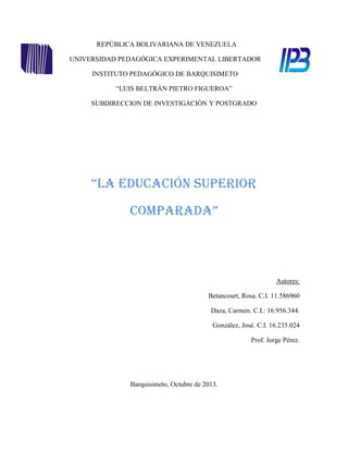 REPÚBLICA BOLIVARIANA DE VENEZUELA
UNIVERSIDAD PEDAGÓGICA EXPERIMENTAL LIBERTADOR
INSTITUTO PEDAGÓGICO DE BARQUISIMETO
“LUIS BELTRÁN PIETRO FIGUEROA”
SUBDIRECCION DE INVESTIGACIÓN Y POSTGRADO

“La Educación Superior
Comparada”

Autores:
Betancourt, Rosa. C.I. 11.586960
Daza, Carmen. C.I.: 16.956.344.
González, José. C.I. 16.235.024
Prof. Jorge Pérez.

Barquisimeto, Octubre de 2013.

 