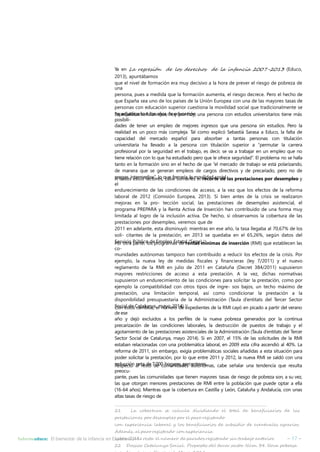 Ya en La regresión de los derechos de la infancia 2007-2013 (Educo, 
2013), apuntábamos 
que el nivel de formación era muy decisivo a la hora de prever el riesgo de pobreza de 
una 
persona, pues a medida que la formación aumenta, el riesgo decrece. Pero el hecho de 
que España sea uno de los países de la Unión Europea con una de las mayores tasas de 
personas con educación superior cuestiona la movilidad social que tradicionalmente se 
Ehsapaedcijauldisitcaasdsoeñaalloasnaqñuoes,dheoeydpuocrachioóyn,.una persona con estudios universitarios tiene más 
posibili-dades 
de tener un empleo de mejores ingresos que una persona sin estudios. Pero la 
realidad es un poco más compleja. Tal como explicó Sebastià Sarasa a Educo, la falta de 
capacidad del mercado español para absorber a tantas personas con titulación 
universitaria ha llevado a la persona con titulación superior a “permutar la carrera 
profesional por la seguridad en el trabajo, es decir, se va a trabajar en un empleo que no 
tiene relación con lo que ha estudiado pero que le ofrece seguridad”. El problema no se halla 
tanto en la formación sino en el hecho de que “el mercado de trabajo se está polarizando, 
de manera que se generan empleos de cargos directivos y de precariado, pero no de 
rAantogdoos sinetestromsefdaicotso”,relos,qcuaebferesnuamríaarllaesmeolvrileidcaodrtseocdiael.las prestaciones por desempleo y 
el 
endurecimiento de las condiciones de acceso, a la vez que los efectos de la reforma 
laboral de 2012 (Comisión Europea, 2013). Si bien antes de la crisis se realizaron 
mejoras en la pro- tección social, las prestaciones de desempleo asistencial, el 
programa PREPARA y la Renta Activa de Inserción han contribuido de una forma muy 
limitada al logro de la inclusión activa. De hecho, si observamos la cobertura de las 
prestaciones por desempleo, veremos que de 
2011 en adelante, esta disminuyó: mientras en ese año, la tasa llegaba al 70,67% de los 
soli- citantes de la prestación, en 2013 se quedaba en el 65,26%, según datos del 
Servicio Público de Empleo Estatal (Sepe).21 
Por otra parte, los programas de rentas mínimas de inserción (RMI) que establecen las 
co-munidades 
autónomas tampoco han contribuido a reducir los efectos de la crisis. Por 
ejemplo, la nueva ley de medidas fiscales y financieras (ley 7/2011) y el nuevo 
reglamento de la RMI en julio de 2011 en Cataluña (Decret 384/2011) supusieron 
mayores restricciones de acceso a esta prestación. A la vez, dichas normativas 
supusieron un endurecimiento de las condiciones para solicitar la prestación, como por 
ejemplo la compatibilidad con otros tipos de ingre- sos bajos, un techo máximo de 
prestación, una limitación temporal, así como condicionar la prestación a la 
disponibilidad presupuestaria de la Administración (Taula d’entitats del Tercer Sector 
Social de Catalunya, mayo 2014).22 Con estos cambios, el número de expedientes de la RMI cayó en picado a partir del verano 
de ese 
año y dejó excluidos a los perfiles de la nueva pobreza generados por la continua 
precarización de las condiciones laborales, la destrucción de puestos de trabajo y el 
agotamiento de las prestaciones asistenciales de la Administración (Taula d’entitats del Tercer 
Sector Social de Catalunya, mayo 2014). Si en 2007, el 15% de las solicitudes de la RMI 
estaban relacionadas con una problemática laboral, en 2009 esta cifra ascendió al 40%. La 
reforma de 2011, sin embargo, exigía problemáticas sociales añadidas a esta situación para 
poder solicitar la prestación, por lo que entre 2011 y 2012, la nueva RMI se saldó con una 
rReedsupceccitóon anletraesdtoe 7d.0e00cohmoguanridesadpeesrcaeupttóonreosm. as, cabe señalar una tendencia que resulta 
preocu-pante, 
pues las comunidades que tienen mayores tasas de riesgo de pobreza son, a su vez, 
las que otorgan menores prestaciones de RMI entre la población que puede optar a ella 
(16-64 años). Mientras que la cobertura en Castilla y León, Cataluña y Andalucía, con unas 
altas tasas de riesgo de 
21 La cobertura se calcula dividiendo el total de beneficiarios de las 
prestaciones por desempleo por el paro registrado 
con experiencia laboral y los beneficiarios de subsidio de eventuales agrarios. 
Además, al paro registrado con experiencia 
laboral se le resta el número de parados registrado sin trabajo anterior. 
22 Dossier Catalunya Social. Propostes del tercer sector. Núm. 34. Nova pobresa 
i renda mínima d’inserció. Mayo 2014. 
Informeeduco: El bienestar de la infancia en España 2014 – 17 – 
 