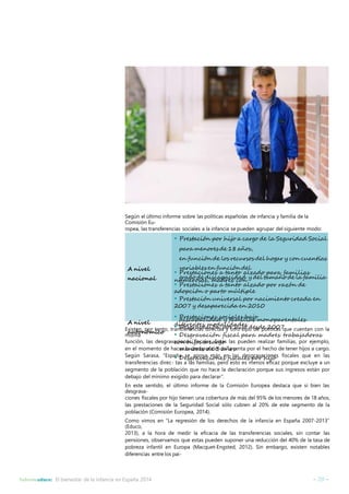 Según el último informe sobre las políticas españolas de infancia y familia de la 
Comisión Eu-ropea, 
las transferencias sociales a la infancia se pueden agrupar del siguiente modo: 
• Prestación por hijo a cargo de la Seguridad Social 
paramenores de 18años, 
en función de los recursos del hogar y con cuantías 
variables en función del 
• Prestaciones a tanto alzado para familias 
numerosas, grado de discapacidad madres con 
y del tamaño de la familia 
• Prestaciones a tanto alzado por razón de 
adopción o parto múltiple 
• Prestación universal por nacimiento creada en 
2007 y desaparecida en 2010 
• Prestaciones sociales bajo 
diferentes modalidades 
A nivel 
nacional 
A nivel 
autonómico 
discapacidad y familias monoparentales 
• Desgravación por hijo desde 2007 
• Desgravación fiscal para madres trabajadoras 
con hijos a cargo 
menores de 3 años 
• Desgravaciones fiscales por hijo 
Existen, por tanto, transferencias directas y otro tipo de políticas que cuentan con la 
misma 
función, las desgravaciones fiscales. Estas las pueden realizar familias, por ejemplo, 
en el momento de hacer la declaración de la renta por el hecho de tener hijos a cargo. 
Según Sarasa, “España se apoya más en las desgravaciones fiscales que en las 
transferencias direc- tas a las familias, pero esto es menos eficaz porque excluye a un 
segmento de la población que no hace la declaración porque sus ingresos están por 
debajo delmínimo exigido para declarar”. 
En este sentido, el último informe de la Comisión Europea destaca que si bien las 
desgrava-ciones 
fiscales por hijo tienen una cobertura de más del 95% de los menores de 18 años, 
las prestaciones de la Seguridad Social sólo cubren al 20% de este segmento de la 
población (Comisión Europea, 2014). 
Como vimos en “La regresión de los derechos de la infancia en España 2007-2013” 
(Educo, 
2013), a la hora de medir la eficacia de las transferencias sociales, sin contar las 
pensiones, observamos que estas pueden suponer una reducción del 40% de la tasa de 
pobreza infantil en Europa (Macquet-Engsted, 2012). Sin embargo, existen notables 
diferencias entre los paí- 
Informeeduco: El bienestar de la infancia en España 2014 – 20 – 
 