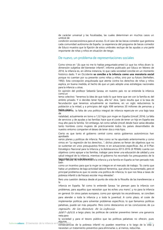 de carácter universal y las focalizadas, las cuales determinan en muchos casos un 
umbral de 
condición socioeconómica para el acceso. Es el caso de las becas comedor que gestiona 
cada comunidad autónoma de España. La experiencia del programa de becas comedor 
de Educo muestra que la fijación de estos umbrales excluye de las ayudas a una parte 
importante de niñas y niños en situación de riesgo. 
De nuevo, un problema de representaciones sociales 
Como vimos en “¡Es que no me lo habías preguntado antes! Lo que los niños dicen: la 
dimensión subjetiva del bienestar infantil”, informe publicado por Educo en febrero de 
2014, la infancia es, en última instancia, lo que cada sociedad concibe en un momento 
histórico dado. Y en Occidente se concibe a la infancia como una moratoria social 
porque no cuentan por su presente como niñas y niños, sino por su futuro (Verhellen, 
1992). Esta concepción anquilosada que atenta contra los derechos de niñas y niños 
explica, en buena medida, el hecho de que un país adopte unas estrategias nacionales 
para la infancia u otras. 
En opinión del profesor Sebastià Sarasa, en nuestro país no se entiende la infancia 
como un 
tema colectivo: “tenemos la idea de que todo lo que tiene que ver con la familia es del 
ámbito privado. Y si decides tener hijos, allá tú” dice, “pero resulta que si la tasa de 
fecundación que tenemos actualmente se mantiene, en un siglo reduciremos la 
población a la mitad, y a principios del siglo XXII seríamos 20 millones de personas y 
tEofedcatsivvaimejeans”t.e, la falta de una política integral de infancia repercute en una baja tasa 
de 
natalidad, actualmente en torno a 1,32 hijos por mujer en España (Unicef, 2014). La falta 
de servicios y de ayudas a las familias hace que el coste de tener un hijo en España sea 
muy alto para la familia. Sin embargo, tal como señala Unicef, desde hace varias décadas 
tanto hombres como mujeres de prácticamente todos los países desarrollados de 
nuestro entorno comparten el deseo de tener dos o más hijos. 
Cierto es que tanto el gobierno central como varios gobiernos autonómicos han 
aprobado 
varios planes y políticas de infancia. Pero como se ha apuntado anteriormente y como 
vimos en “La regresión de los derechos…”, dichos planes se llenan de objetivos que no 
se sustentan en unos presupuestos firmes ni en actuaciones específicas. Así, el II Plan 
Estratégico Nacional para la Infancia y la Adolescencia 2013-2016 (II PENIA) cuenta con 
objetivos como apoyar a las familias, trabajar para tener una educación de calidad y una 
salud integral de la infancia, mientras el gobierno ha recortado los presupuestos de la 
SSeegguúrnidSaadraSsoa,cilaalsotrdanesEfderuecnacciiaósna. la infancia y a la familia en España se han pensado más 
bien 
como un incentivo para que la mujer se integre en el mercado de trabajo. “Es cierto que 
había un problema de baja actividad laboral femenina, que ahora ha aumentado, pero el 
principal problema es que no exista una política de infancia, lo que nos lleva a tasas de 
pobreza infantil o de fracaso escolar muy elevadas”. 
Pero una cuestión destaca desde el punto de vista de la filosofía de las transferencias a 
la 
infancia en España. Tal como lo entiende Sarasa “se piensan para la infancia con 
problemas, para aquellos que necesitan que les eches una mano”, y no para la infancia 
en general. En otros países europeos, como por ejemplo los escandinavos, se conciben 
para atender a toda la infancia y a toda la juventud. A corto plazo, el coste de 
implementar políticas para solventar problemas específicos, lo que llamamos políticas 
paliativas, puede ser más pequeño. Pero como destacamos en las conclusiones de La 
regresión de los derechos de la infancia 
2007-2013, a largo plazo, las políticas de carácter preventivo tienen una ganancia 
neta para 
la sociedad y para el tesoro público que las políticas paliativas no ofrecen, pues 
algunas 
consecuencias de la pobreza infantil no pueden revertirse a lo largo de la vida y 
necesitan un tratamiento preventivo para eliminarlas o, al menos, reducirlas. 
Informeeduco: El bienestar de la infancia en España 2014 – 24 – 
 