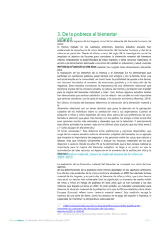 3. De la pobreza al bienestar 
infantil Además de los ingresos de los hogares como factor relevante del bienestar humano, tal 
como 
lo hemos tratado en los capítulos anteriores, diversos estudios sociales han 
evidenciado la importancia de otros determinantes del bienestar humano y del de la 
infancia en particular. Desde el último cuarto del siglo XX la investigación social ha 
ampliado el abanico de factores para considerar la dimensión material del bienestar 
infantil, englobando la disponibilidad de estos ingresos y otros recursos materiales, el 
acceso a la alimentación adecuada, a servicios de calidad en educación y salud, vivienda, 
vestimenta, Por otra partien,foardmeamcáiósnd, eenetsrtea obtarsoes.material, han surgido otras dimensiones relevantes 
para 
la realización de los derechos de la infancia y el bienestar. Se ha demostrado que 
participar en cuestiones públicas, pasar tiempo con amigos y con la familia, tener una 
red social amplia en la comunidad, así como tener la posibilidad de ayudar a los demás, 
son factores vinculados al aumento de emociones positivas y a la reducción de las 
negativas. Estos estudios corroboran la importancia de una ‘dimensión relacional’ que 
reconoce el peso de los vínculos sociales, la cultura, las normas y la relación con el poder 
para la mejora del bienestar individual y colec- tivo. Incluso algunos estudios locales 
han demostrado que sentirse satisfecho con las relacio- nes sociales es más importante 
que sentirse satisfecho con la salud, el trabajo o la situación económica (Ramírez, 2014). 
Por último, el estudio del bienestar determina la interacción de la dimensión material y 
la 
dimensión relacional con un tercer dominio que pone la atención en la percepción 
subjetiva de los individuos sobre su satisfacción vital y sus expectativas. Cuando se 
preguntó a niñas y niños españoles de once años acerca de sus preferencias de ocio, 
llamaba la atención que pasar más tiempo con los padres, los amigos o estar al aire libre 
eran opciones mucho más valoradas y deseadas que ver la televisión. Y precisamente 
esta última actividad ha aumen- tado en los últimos años al punto que los niños entre 2 
y 11 años ocupan en ella entre 28 y 
32 horas semanales.27 Esta distancia entre preferencias y opciones disponibles, que 
surge de los nuevos estudios sobre la dimensión subjetiva del bienestar, es un ejemplo 
que muestra la importancia de preguntar a las personas sobre las cosas que valoran y 
desean, más que limitarse únicamente a evaluar los recursos materiales de los que 
disponen o carecen. Desde los años 70, se ha demostrado que si bien la base material es 
importante para la mejora del bienestar subjetivo, se llega a un punto en que la 
acumulación de tales recursos no repercute en el aumento de la satisfacción vital y la 
felicidad.28 Del bienestar material: carencia material severa de la infancia 
2007-2013 
La evaluación de la dimensión material del bienestar se completa con otros factores 
además 
de los determinantes de la pobreza como hemos abordado en los capítulos anteriores. 
Los efectos más evidentes de la crisis económica desatada en 2007 han afectado la base 
material de los hogares, y en particular, el bienestar de niñas y niños, que como hemos 
visto es el co- lectivo más vulnerable. Esto ha significado un aumento de medio millón 
de niñas y niños en riesgo de pobreza en esos años que se han sumado a los dos 
millones que España ya tenía en 2007. En este sentido, un indicador esclarecedor para 
observar la situación material de la población es lo que la Oficina estadística de la Unión 
Europea (Eurostat) refiere como ‘carencia material severa’. Esta medición recoge la 
carencia de una serie de ítems, como los retrasos en el pago del alquiler o hipoteca, la 
capacidad de mantener la temperatura adecuada del 
27 http://www.prnoticias.com/index.php/television/846/10041294- 
aumenta-el-consumo-de-television-de-los-mas-pequenos 
[20-8-2014] 
28 ¡Es que no me lo habías preguntado antes!. Educo, 2014. 
Informeeduco: El bienestar de la infancia en España 2014 – 26 – 
 