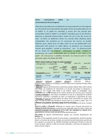 Otros indicadores sobre la 
alimentación de los hogares 
Otra forma de observar el estado de la alimentación en los hogares 
es a través de los indicadores del gasto. Como se puede observar en 
la tabla 9, el gasto en comedor y arroz son los únicos que 
aumentan entre el 2007 y el 2013, mientras que el de bovino, 
porcino y pescado disminuyen entre los 18 y los 62 euros al 
año. Si bien se deberían tener en cuenta otros factores para 
interpretar los cambios en el consumo de carne, se puede 
deducir que, dado que en estos años no se ha producido una 
reducción del precio en estos ítems, se produce un consumo 
menor que posible- mente se relacione con la disminución 
de la renta de los hogares. Asimismo, el gasto medio en 
hortalizas de hoja, cultivadas por su fruto o con raíz, y el 
gasto de manzanas o patatas también ha disminuido en este 
período, según los datos del INE. 
Tabla 8. Gasto medio por hogar en varios conceptos* 
refrigerada o congelada 187,88 184,76 164,04 
2007 2008 2009 2010 
2011 2012 2013 
159,38 146,8 144,44 140,82 refrigerada o 
congelada 129,97 144,86 127,26 144,44 
Comedor escolar 61,8 64,86 70,38 
68,48 74,23 74,62 69,7 
112,1 115,62 111,38 refrigerados 
Arroz 19,06 20,86 22,39 
20,08 19,99 19,79 20,33 
Carne de bovino 
fresca, 
246,12 223,63 204,3 192,71 192,14 186,4 
Sebastià Sarasa, profesor de Sociología y Ciencia Política de la Universitat Pompeu Fabra, 
explicó 
183,31 
a Educo que algunas administraciones autonómicas podrían obtener datos sobre cuántos 
niños llegan con problemas de malnutrición a la escuela, sea porque no desayunan o 
porque no han comido nada desde el día anterior. Según el investigador, estas 
administraciones Carne reciben de 
llamadas de los centros donde se les comunica que la situación 
es porcino visible y escandalosa. fresca, 
Para Sarasa, el problema no está en la capacidad de recolectar 
información cualitativa y cuantitativa en base a la observación y seguimiento de casos 
individuales, Pescados sino frescos 
en la voluntad política de utilizar dicha información de manera más 
eficaz. “El coste de hacer esta llamada es mínimo, pero no se quiere ni saber”, dice. Y la 
vulneración o 
De hecho, la de experiencia un derecho acumulada elemental se desde juega 2e0n1e3stcaosndeeclispiorongesra. ma de becas comedor 
de 
Educo Fuente: corrobora INE, la Encuesta afirmación de de 
Sarasa en muchos casos. Diversas direcciones de 
colegios Presupuestos de varias Familiares. 
comunidades autónomas han detectado casos de niñas y niños que 
presentan *El código problemas de gasto paar de alimentación reflejar el gasto y, a la medio vez, han del comedor subrayado es la el carencia 11122, en que 
la 
contempla el gasto en comedores escolares 
sistematización y 
de estos casos por parte de las administraciones. 
Esta universit 
actitud de algunas administraciones apareja una creciente desprotección de 
derechos arios 
de 
los niños y niñas españoles durante el curso escolar y, especialmente, durante el período 
estival. Los recortes de las becas comedor por parte de las administraciones autonómicas 
han supuesto una reducción de 100.000 comensales de Educación Primaria en sólo dos 
cursos escolares. Además, la falta de recursos destinados a este tipo de programas en 
verano pone en riesgo a 
Informeeduco: El bienestar de la infancia en España 2014 – 29 – 
 