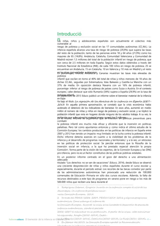 Introducció 
nLas niñas, niños y adolescentes españoles son actualmente el colectivo más 
vulnerable al 
riesgo de pobreza y exclusión social en las 17 comunidades autónomas (CC.AA.). La 
infancia española alcanza una tasa de riesgo de pobreza (29,9%) que supera las tasas 
del resto de la población, tanto de las personas entre 18 y 64 años (21,9%) como los 
mayores de 65 (14,8%). Andalucía, Cataluña, Comunidad Valenciana y Comunidad de 
Madrid reúnen 1,5 millones del total de la población infantil en riesgo de pobreza, que 
son cerca de 2,5 millones en toda España. Según estos datos obtenidos a través del 
Instituto Nacional de Estadística (INE), de cada 100 niños en riesgo de pobreza, 25 se 
encuentran en Andalucía, 15 en Cataluña, 10 en Valencia y 10 más en Madrid y el resto 
Eenn lapsoorctreanstacjoems, uMniudracdiae,s Aauntdóanluocmíaasy. Canarias muestran las tasas más elevadas de 
pobreza 
infantil que oscilan en torno al 40% del total de niñas y niños menores de 18 años de 
dichas CC.AA., seguidas por Extremadura, Islas Baleares y Castilla-La Mancha con un 
37% de media. En oposición destaca Navarra con un 16% de pobreza infantil, 
porcentaje inferior al riesgo de pobreza de países como Suiza o Austria. En el contexto 
europeo, cabe destacar que sólo Rumanía (34%) supera a España (29,9%) en la tasa de 
Epnobserepztaieminbfarnetdil.e 2013 Educo publicó un informe sobre el bienestar material de la infancia 
en Espa-ña 
bajo el título La regresión de los derechos de la infancia en España 2007- 
2013. En aquella primera aproximación, se constató que la crisis económica había 
acelerado el deterioro de los indicadores de bienestar. En esos años, aumentó en medio 
millón el número de niñas y niños en riesgo de pobreza y exclusión social, y se triplicó la 
población infantil que vivía en hogares donde ninguno de los adultos trabaja. A su vez, la 
Epnobelalcimónismquoe sinufforermpreivasceióanrgmuamteerinaltósevqeurea slaupienrvóelrossió7nmeilnlonpeosl.íticas preventivas para 
combatir 
la pobreza infantil era mucho más eficaz y eficiente que la inversión en políticas 
paliativas. Pero tal como apuntamos entonces y como indica el último estudio de la 
Comisión Europea,1 los cambios producidos en las políticas de infancia en España entre 
2007 y 2012 han tenido un impacto muy limitado en la lucha contra la pobreza infantil. 
Dicho informe detecta avances en cuanto a la visibilidad de los problemas de la 
infancia y al desarrollo de programas nacionales y territoriales,2 y a la vez, un retroceso 
en las políticas de protección social. Se percibe entonces que la filosofía de la 
inversión social en infancia, a la que ha prestado especial atención la propia 
Comisión3, forma parte de la visión de los expertos, de la Comisión Europea y las ONG 
pro infancia, pero no es un factor constitutivo de las políticas públicas estatales. 
En un posterior informe centrado en el goce del derecho a una alimentación 
adecuada 
titulado “Los derechos no se van de vacaciones” (Educo, 2014), desde Educo se observó 
una creciente desprotección de niñas y niños españoles durante el curso escolar y, 
especialmente, durante el período estival. Los recortes de las becas comedor por parte 
de las administraciones autonómicas han provocado una reducción de 100.000 
comensales de Educación Primaria en sólo dos cursos escolares. Además, la falta de 
recursos destinados a este tipo de programas en verano pone en riesgo a los más de 
500.000 niños que reciben una beca durante el 
1 Rodgríguez Cabrero, Gregorio. Invertir en la infancia: romper el ciclo de las 
desventajas. Un informe de políticas nacio-nales. 
Comisión Europea, 2014. 
2 Se trata del PENIA I 2006-2009, PENIA II 2013-2016 y algunos programas 
autonómicos. Como subraya el informe de 
la Comisión Europea, durante la crisis se ha limitado el desarrollo de planes de 
infancia autonómicos, siendo el período 
2002-2007 elmás activo en su producción. A partir de la crisis, cabemencionar 
los siguientes: Aragón (2010-2014), Castil-la- 
LaMancha (2013-2016), Cataluña (2010-2013), La Rioja (2011-2014). 
Informeeduco: El bienestar de la infancia en España 2014 – 4 – 
3 En febrero del 2013, la Comisión Europea aprobó la Recomendación 
«Invertir en la infancia: romper el ciclo de las 
 