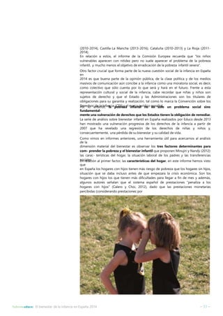 (2010-2014), Castilla-La Mancha (2013-2016), Cataluña (2010-2013) y La Rioja (2011- 
2014). 
En relación a estos, el informe de la Comisión Europea recuerda que “los niños 
vulnerables aparecen con nitidez pero no suele aparecer el problema de la pobreza 
infantil, y mucho menos el objetivo de erradicación de la pobreza infantil severa”. 
Otro factor crucial que forma parte de la nueva cuestión social de la infancia en España 
en 
2014 es que buena parte de la opinión pública, de la clase política y de los medios 
masivos de comunicación aún concibe a la infancia como una moratoria social, es decir, 
como colectivo que sólo cuenta por lo que será y hará en el futuro. Frente a esta 
representación cultural y social de la infancia, cabe recordar que niñas y niños son 
sujetos de derecho y que el Estado y las Administraciones son los titulares de 
obligaciones para su garantía y realización, tal como lo marca la Convención sobre los 
Derechos de la Infancia Por lo anterior, la p(CoDbrI)eyzaelminafracnotjiul rídnioco eesspasñoollo. un problema social sino 
fundamental-mente 
una vulneración de derechos que los Estados tienen la obligación de remediar. 
La serie de análisis sobre bienestar infantil en España realizados por Educo desde 2013 
han mostrado una vulneración progresiva de los derechos de la infancia a partir de 
2007 que ha revelado una regresión de los derechos de niñas y niños y, 
consecuentemente, una pérdida de su bienestar y su calidad de vida. 
Como vimos en informes anteriores, una herramienta útil para acercarnos al análisis 
de la 
dimensión material del bienestar es observar los tres factores determinantes para 
com- prender la pobreza y el bienestar infantil que proponen Minujin y Nandy (2012): 
las carac- terísticas del hogar, la situación laboral de los padres y las transferencias 
sEoncriealleasc.ión al primer factor, las características del hogar, en este informe hemos visto 
que 
en España los hogares con hijos tienen más riesgo de pobreza que los hogares sin hijos, 
situación que se daba incluso antes de que empezara la crisis económica. Son los 
hogares con hijos los que tienen más dificultades para llegar a fin de mes y además, 
algunos autores señalan que el sistema español de prestaciones “penaliza a los 
hogares con hijos” (Calero y Choi, 2012), dado que las prestaciones monetarias 
percibidas (considerando prestaciones por 
Informeeduco: El bienestar de la infancia en España 2014 – 33 – 
 