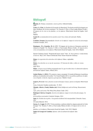 Bibliografí 
aBauman, Z. Trabajo, consumismo y nuevos pobres. Editorial Gedisa, 
2000. 
Calero, J. y Choi, A. (Instituto de Economía de Barcelona) “Exclusión social de los hogares con 
hijos. Incidencia de la crisis económica.” En: Navarro,V. (Dir.) y Clua-Losada, Mònica (Codir.). 
El impacto de la crisis en las familias y en la infancia. Observatorio Social de España. Ariel: 
2012, 
Madrid. 
Castel, R. La metamorfosis de la cuestión social. Una crónica del salariado. Paidós, 
2002. 
Comisión Europea. Recomendación Invertir en la infancia: romper el ciclo de las desventajas. 
Comisión Europea, 2013. 
Domínguez, M. y González, M. J. (UPF) “El impacto de la crisis en el bienestar social de la 
infancia en España.” En: Navarro, V. (Dir.) y Clua-Losada, Mònica (Codir.). El impacto de la 
crisis en las familias y en la infancia. Observatorio Social de España. Ariel: 2012, Madrid. 
Dossier Catalunya Social. “Propostesdel tercer sector.” Núm. 34. Nova pobresa i renda mínima 
d’inserció. Mayo 2014. Taula d’entitats del Tercer Sector Social de Catalunya. 
Educo. La regresión de los derechos de la infancia. Educo, septiembre 
2013. 
Educo. Los derechos no se van de vacaciones. El bienestar de niñas y niños en verano. 
Educo, 
mayo 2014. 
Educo. ¡Es que no me lo habías preguntado antes! Lo que los niños dicen: la dimensión subjetiva 
del bienestar infantil. Educo, febrero 2014. 
GaitánMuñoz, L. (2011): “El contexto y marco conceptual. El estado de Bienestar, las políticas 
públicas y los derechos de los niños.” En Unicef-España (2011): Las políticas públicas y la infan-cia 
en España: evolución, impactos y percepciones. Madrid. Unicef. 
Laparra, M. et al. Crisis y fractura social en Europea.Causas y efectos en España. Obral Social 
la 
Caixa. Colección Estudios sociales núm. 35. 2012 
Minujin, Alberto y Nandy, Shailen (ed). Global childpoverty and well-being. Measurement, 
con-cepts, 
policy and action. The Policy Press,Reino Unido: 2012. 
Rodríguez Cabrero, Gregorio. Invertir en la infancia:romper el ciclo de las desventajas. Un 
infor-me 
de políticas nacionales.Comisión Europea, 2014. 
Sales,A. El delito de ser pobre. Una gestión neoliberal de la marginalidad. Colección Asaco, 
núm. 
20. Icaria Editorial: 2014. 
Sarasa, S. y Luppi, F. (UPF) “Crisis económica y pobreza infantil en algunos países de la Unión 
Europea.” En: Navarro, V. (Dir.) y Clua-Losada, Mònica (Codir.). El impacto de la crisis en 
las 
familias y en la infancia. Observatorio Social de España. Ariel: 2012, Madrid. 
Síndic de Greuges de Cataluña. Informe sobre la malnutrición infantil. Julio 
2013. 
Informeeduco: El bienestar de la infancia en España 2014 – 40 – 
 