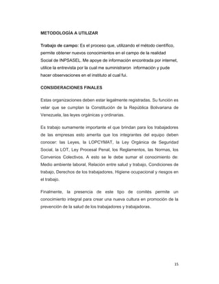 15
METODOLOGÍA A UTILIZAR
Trabajo de campo: Es el proceso que, utilizando el método científico,
permite obtener nuevos conocimientos en el campo de la realidad
Social de INPSASEL. Me apoye de información encontrada por internet,
utilice la entrevista por la cual me suministraron información y pude
hacer observaciones en el instituto al cual fui.
CONSIDERACIONES FINALES
Estas organizaciones deben estar legalmente registradas. Su función es
velar que se cumplan la Constitución de la República Bolivariana de
Venezuela, las leyes orgánicas y ordinarias.
Es trabajo sumamente importante el que brindan para los trabajadores
de las empresas esto amerita que los integrantes del equipo deben
conocer: las Leyes, la LOPCYMAT, la Ley Orgánica de Seguridad
Social, la LOT, Ley Procesal Penal, los Reglamentos, las Normas, los
Convenios Colectivos. A esto se le debe sumar el conocimiento de:
Medio ambiente laboral, Relación entre salud y trabajo, Condiciones de
trabajo, Derechos de los trabajadores, Higiene ocupacional y riesgos en
el trabajo.
Finalmente, la presencia de este tipo de comités permite un
conocimiento integral para crear una nueva cultura en promoción de la
prevención de la salud de los trabajadores y trabajadoras.
 