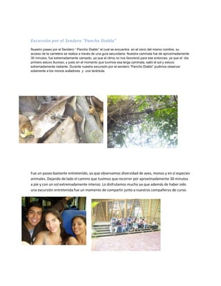Excursión por el Sendero “Pancho Diablo”
Nuestro paseo por el Sendero “ Pancho Diablo” el cual se encuentra en el cerro del mismo nombre, su
acceso de la carretera se realiza a través de una guía secundaria. Nuestra caminata fue de aproximadamente
30 minutos, fue extremadamente cansado, ya que el clima no nos favoreció para ese entonces, ya que el día
primero estuvo lluvioso, y justo en el momento que tuvimos esa larga caminata, salió el sol y estuvo
extremadamente radiante. Durante nuestra excursión por el sendero “Pancho Diablo” pudimos observar
solamente a los monos aulladores y una tarántula.




Fue un paseo bastante entretenido, ya que observamos diversidad de aves, monos y en sí especies
animales. Dejando de lado el camino que tuvimos que recorrer por aproximadamente 30 minutos
a pie y con un sol extremadamente intenso. Lo disfrutamos mucho ya que además de haber sido
una excursión entretenida fue un momento de compartir junto a nuestros compañeros de curso.
 