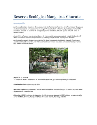 Reserva Ecológica Manglares Churute
Introducción
La Reserva Ecológica Manglares Churute es uno de los Patrimonios Naturales de la Provincia del Guayas, es
un atractivo en donde aún se conserva un manglar lleno de fantasía e historias, leyendas de una montaña
encantada, envuelta en los trinos de los pájaros y monos aulladores, Churute apunta al mundo como un
destino turístico.

Desde 1996 la Reserva cuenta con un Centro de Interpretación ubicado cerca de la entrada del Sendero El
Mate, el cual tiene una sala de exposiciones y un área que será utilizada para exponer dioramas.
La Reserva forma parte del patrimonio nacional de áreas naturales protegidas por el estado Ecuatoriano,
además está inscrita en el Convenio Internacional Ramsar por ser uno de los humedales más importantes
para nuestro país y del mundo.




Origen de su nombre
Su nombre se debe a la presencia de la cordillera de Churute, que está compuesta por siete cerros.


Fecha de Creación: 26 de Julio de 1979.


Ubicación: La Reserva Manglares Churute se encuentra en el cantón Naranjal, a 45 minutos en carro desde
Guayaquil en la vía a Machala.

Extensión: 49,383 hectáreas, de las cuales 35,000 son de manglares y 14,383 hectáreas corresponde a los
cerros del Mate, Cimalon, Perequete Chico, Perequete Grande, Pancho y el Diablo.
 