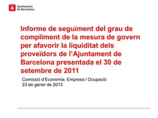 Informe de seguiment del grau de
compliment de la mesura de govern
per afavorir la liquiditat dels
proveïdors de l’Ajuntament de
Barcelona presentada el 30 de
setembre de 2011
Comissió d’Economia, Empresa i Ocupació
23 de gener de 2013
 
