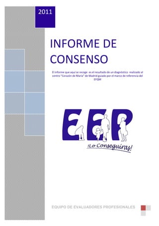 2011



   INFORME DE
   CONSENSO
   El informe que aquí se recoge es el resultado de un diagnóstico realizado al
   centro “Corazón de María” de Madrid guiado por el marco de referencia del
                                      EFQM




                                                                        1
   EQUIPO DE EVALUADORES PROFESIONALES
 