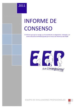 2011



   INFORME DE
   CONSENSO
   El informe que aquí se recoge es el resultado de un diagnóstico realizado a un
       centro educativo de Madrid guiado por el marco de referencia del EFQM




   EQUIPO DE EVALUADORES PROFESIONALES
 