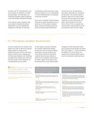 eEspaña 2014 / eInclusión / 101
el acceso a las TIC. Contrariamente al caso
de los mayores, los individuos con niveles
educativos bajos, con rentas bajas y los
inmigrantes presentan niveles de utilización
de las redes sociales relativamente elevados.
En los entornos rurales, la telefonía móvil
es la principal herramienta de inclusión
digital debido a la menor viabilidad del
despliegue de redes fijas en estas áreas.
Los individuos de estas zonas tienen mayor
riesgo de exclusión en el uso, especialmente
en el de la eAdministración y en actividades
económicas en Internet.
Por su parte, el indicador ICeI de eInclusión
refleja que los países escandinavos son los
que tienen un menor grado de exclusión
digital, mientras que España presenta un
grado de exclusión digital relativamente
más alto que lo que correspondería al
país dado su desarrollo de la sociedad de
la información. Esta exclusión digital en
España se explica por los bajos niveles
de acceso entre los mayores y los bajos
niveles de uso entre las personas con
bajos niveles educativos o de renta.
Dentro de las CC AA, las regiones más
desfavorecidas económicamente son las
que presentan mayor exclusión digital.
5.1. Principales variables de eInclusión
Una de las tendencias más recientes en las
políticas que tratan de eliminar la exclusión
digital consiste en cambiar el foco,
pasando del acceso a las TIC al uso de las
mismas. Informes como el realizado por
The Economist Intelligence Unit: Redefining
the digital divide1
sugieren que mientras la
brecha de acceso se está reduciendo, la
correspondiente al uso se amplía.
En este capítulo se aborda el fenómeno
de la exclusión digital desde distintas
perspectivas, pues una de las principales
conclusiones a las que se llega es que
cada colectivo necesita de actuaciones
y políticas diferentes para fomentar su
inclusión en la sociedad de la información.
En España, algunas de las políticas para
los próximos años en esta materia quedan
recogidas en el Plan Nacional de Acción
para la Inclusión Social del Reino de España
2013-2016 (Tabla 5.1.1.). Dentro del mismo,
los Objetivos 23 y 24 se centran en la
reducción de la exclusión digital aunque a
través de actuaciones bastante genéricas.
Tabla 5.1.1. Objetivos relacionados
con la inclusión digital en el Plan
Nacional de Acción para la Inclusión
Social del Reino de España 2013-2016
Fuente: eEspaña 2014 a partir de Ministerio de Sanidad, Servicios
Sociales e Igualdad (2013)
Objetivo operativo 23: Impulsar una sociedad digital y de la
información inclusiva que tenga en cuenta las necesidades de las
personas más vulnerables, promoviendo su acceso a las TIC, la
lucha contra la brecha digital, el uso avanzado de los servicios
digitales y la participación en las redes sociales.
Objetivo operativo 24: Favorecer el acceso a la Sociedad de la
Información en el ámbito educativo.
Actuación 163
Extensión de la banda ancha de nueva generación a zonas en las que
no existe una oferta actual de infraestructuras ni está prevista en el
corto plazo.
Actuación 168
Promocionar, en el marco de las actuaciones que se llevan a cabo a
través de los portales y servicios educativos de las administraciones
en Internet, aquellas iniciativas que promuevan proyectos educativos
para las personas y colectivos más vulnerables.
Actuación 164
Facilitar a determinados colectivos más desfavorecidos el acceso a la
utilización de Internet y de las herramientas TIC para reducir el riesgo
de exclusión digital.
Actuación 169
Implantar actuaciones y medidas concretas destinadas a afrontar la brecha
digital, estableciendo programas educativos compensatorios y que tengan
en cuenta la falta de medios de las personas con más dificultades.
Actuación 165
Promover programas de formación para la mejora de las
competencias digitales, enfocados especialmente a colectivos
desfavorecidos.
Actuación 170
Potenciar, dentro de los portales educativos de la Administración,
sitios web de información y acceso a tecnología adaptada para el
alumnado que tengan alguna necesidad específica de aprendizaje.
Actuación 166
Desarrollar la Administración electrónica teniendo en cuenta los
criterios de Accesibilidad.
Actuación 171
Incrementar la calidad e intensidad de uso de la tecnología en
el entorno educativo, tomando en consideración las variables
socioeconómicas y culturales de los centros y el alumnado a las que
van dirigidas, para compensar posibles desequilibrios en el acceso a
los servicios y recursos.
Actuación 167
Fomentar el acceso a la sociedad de la información y a la innovación
tecnológica en el mundo rural.
 