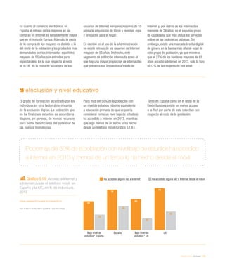 eEspaña 2014 / eInclusión / 109
En cuanto al comercio electrónico, en
España el retraso de los mayores en las
compras en Internet es sensiblemente mayor
que en el resto de Europa. Además, la cesta
de la compra de los mayores es distinta a la
del resto de la población y los productos más
demandados por los internautas españoles
mayores de 55 años son entradas para
espectáculos. En lo que respecta al resto
de la UE, en la cesta de la compra de los
usuarios de Internet europeos mayores de 55
prima la adquisición de libros y revistas, ropa
y productos para el hogar.
En cambio en el uso de la eAdministración
no existe retraso de los usuarios de Internet
mayores de 55 años. De hecho, este
segmento de población internauta es en el
que hay una mayor proporción de internautas
que presenta sus impuestos a través de
Internet y, por detrás de los internautas
menores de 24 años, es el segundo grupo
de ciudadanía que más utiliza los servicios
online de las bibliotecas públicas. Sin
embargo, existe una marcada brecha digital
de género en la banda más alta de edad de
este grupo de población, ya que mientras
que el 27% de los hombres mayores de 65
años accedió a Internet en 2013, solo lo hizo
el 17% de las mujeres de esa edad.
Gráfico 5.1.9. Acceso a Internet y
a Internet desde el teléfono móvil, en
España y la UE, en % de individuos.
2013
Fuente: eEspaña 2014 a partir de Eurostat (2013)
* Con un nivel de estudios máximo equivalente a educación primaria
Poco más del 50% de la población con nivel bajo de estudios ha accedido
a Internet en 2013 y menos de un tercio lo ha hecho desde el móvil
eInclusión y nivel educativo
El grado de formación alcanzado por los
individuos es otro factor determinante
de la exclusión digital. La población que
no ha finalizado estudios de secundaria
dispone, en general, de menos recursos
para poder beneficiarse del potencial de
las nuevas tecnologías.
Poco más del 50% de la población con
un nivel de estudios máximo equivalente
a educación primaria (lo que se podría
considerar como un nivel bajo de estudios)
ha accedido a Internet en 2013, mientras
que algo menos de un tercio lo ha hecho
desde un teléfono móvil (Gráfico 5.1.9.).
Tanto en España como en el resto de la
Unión Europea existe un menor acceso
a la Red por parte de este colectivo con
respecto al resto de la población.
Bajo nivel de
estudios* UE
UEBajo nivel de
estudios* España
España
54
76
58
79
29
45
22
35
Ha accedido alguna vez a Internet Ha accedido alguna vez a Internet desde el móvil
 