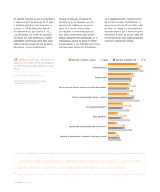 110 / eInclusión / eEspaña 2014
Un aspecto relevante es que, en contraste a
lo observado para los mayores de 55 años,
la exclusión digital por nivel educativo se
produce no sólo en el acceso a Internet
sino también en su uso (Gráfico 5.1.10.).
Los internautas con niveles de educación
más bajos son poco propensos a realizar
actividades económicas online, tal y como
reflejan los bajos niveles de uso de banca
electrónica y comercio electrónico.
Aunque se sitúa aún por debajo de
la media, se ha de destacar que este
segmento de población se encuentra
cerca en el uso de redes sociales
con respecto al resto de la población.
Este dato es interesante, pues existen
algunos estudios como el publicado en el
International Journal for Equity in Health2
que apuntarían a que individuos con menor
nivel educativo tienen más dificultades
en el establecimiento y mantenimiento
de vínculos sociales. Posiblemente, la
menor desventaja en el uso de las redes
sociales con respecto a otros servicios
se pueda explicar por el hecho de que la
interacción a través de dichas redes sea
un mecanismo de bajo coste para poder
establecer relaciones sociales.
Gráfico 5.1.10. Uso de Internet en
España y en la UE, en % de usuarios
de Internet en los tres últimos meses.
2013
Fuente: eEspaña 2014 a partir de Eurostat (2014)
* 	 Con un nivel de estudios máximo equivalente a educación primaria
** Sobre usuarios de Internet en los últimos 12 meses
Las escuelas españolas cuentan con infraestructuras TIC por encima
de la media europea, sin embargo se hace un uso inferior
Nivel bajo de estudios* España España Nivel bajo de estudios* UE UE
Correo electrónico
Redes sociales
Leer o descargar noticias, periódicos o revistas de actualidad
Buscar información sobre bienes y servicios
Uso de eAdministración**
Banca electrónica
Personas que han comprado alguna vez online**
Telefonear o videollamadas (vía webcam) a través de Internet
74
63
55
53
38
24
23
21
87
67
70
67
59
46
43
28
81
60
52
66
38
36
43
30
89
59
64
79
54
55
61
33
 