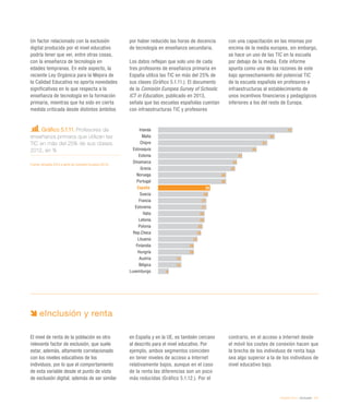 eEspaña 2014 / eInclusión / 111
Un factor relacionado con la exclusión
digital producida por el nivel educativo
podría tener que ver, entre otras cosas,
con la enseñanza de tecnología en
edades tempranas. En este aspecto, la
reciente Ley Orgánica para la Mejora de
la Calidad Educativa no aporta novedades
significativas en lo que respecta a la
enseñanza de tecnología en la formación
primaria, mientras que ha sido en cierta
medida criticada desde distintos ámbitos
por haber reducido las horas de docencia
de tecnología en enseñanza secundaria.
Los datos reflejan que solo uno de cada
tres profesores de enseñanza primaria en
España utiliza las TIC en más del 25% de
sus clases (Gráfico 5.1.11.). El documento
de la Comisión Europea Survey of Schools:
ICT in Education, publicado en 2013,
señala que las escuelas españolas cuentan
con infraestructuras TIC y profesores
con una capacitación en las mismas por
encima de la media europea, sin embargo,
se hace un uso de las TIC en la escuela
por debajo de la media. Este informe
apunta como una de las razones de este
bajo aprovechamiento del potencial TIC
de la escuela española en profesores e
infraestructuras al establecimiento de
unos incentivos financieros y pedagógicos
inferiores a los del resto de Europa.
Gráfico 5.1.11. Profesores de
enseñanza primaria que utilizan las
TIC en más del 25% de sus clases.
2012, en %
Fuente: eEspaña 2014 a partir de Comisión Europea (2013)
eInclusión y renta
El nivel de renta de la población es otro
relevante factor de exclusión, que suele
estar, además, altamente correlacionado
con los niveles educativos de los
individuos, por lo que el comportamiento
de esta variable desde el punto de vista
de exclusión digital, además de ser similar
en España y en la UE, es también cercano
al descrito para el nivel educativo. Por
ejemplo, ambos segmentos coinciden
en tener niveles de acceso a Internet
relativamente bajos, aunque en el caso
de la renta las diferencias son un poco
más reducidas (Gráfico 5.1.12.). Por el
contrario, en el acceso a Internet desde
el móvil los costes de conexión hacen que
la brecha de los individuos de renta baja
sea algo superior a la de los individuos de
nivel educativo bajo.
Irlanda
Malta
Chipre
Eslovaquia
Estonia
Dinamarca
Grecia
Noruega
Portugal
España
Suecia
Francia
Eslovenia
Italia
Letonia
Polonia
Rep.Checa
Lituania
Finlandia
Hungría
Austria
Bélgica
Luxemburgo
75
65
61
55
47
44
43
38
38
29
28
27
27
26
26
25
24
22
20
20
13
13
6
 