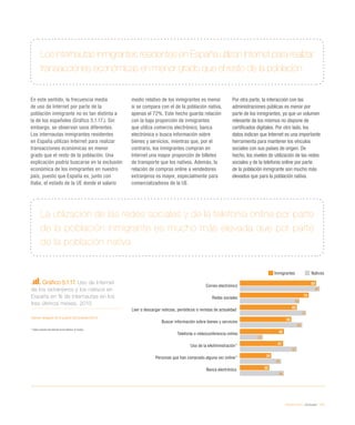 eEspaña 2014 / eInclusión / 115
Gráfico 5.1.17. Uso de Internet
de los extranjeros y los nativos en
España en % de internautas en los
tres últimos meses. 2013
Fuente: eEspaña 2014 a partir de Eurostat (2014)
* 	Sobre usuarios de Internet en los últimos 12 meses .
Los internautas inmigrantes residentes en España utilizan Internet para realizar
transacciones económicas en menor grado que el resto de la población
La utilización de las redes sociales y de la telefonía online por parte
de la población inmigrante es mucho más elevada que por parte
de la población nativa
En este sentido, la frecuencia media
de uso de Internet por parte de la
población inmigrante no es tan distinta a
la de los españoles (Gráfico 5.1.17.). Sin
embargo, se observan usos diferentes.
Los internautas inmigrantes residentes
en España utilizan Internet para realizar
transacciones económicas en menor
grado que el resto de la población. Una
explicación podría buscarse en la exclusión
económica de los inmigrantes en nuestro
país, puesto que España es, junto con
Italia, el estado de la UE donde el salario
medio relativo de los inmigrantes es menor
si se compara con el de la población nativa,
apenas el 72%. Este hecho guarda relación
con la baja proporción de inmigrantes
que utiliza comercio electrónico, banca
electrónica o busca información sobre
bienes y servicios, mientras que, por el
contrario, los inmigrantes compran en
Internet una mayor proporción de billetes
de transporte que los nativos. Además, la
relación de compras online a vendedores
extranjeros es mayor, especialmente para
comercializadores de la UE.
Por otra parte, la interacción con las
administraciones públicas es menor por
parte de los inmigrantes, ya que un volumen
relevante de los mismos no dispone de
certificados digitales. Por otro lado, los
datos indican que Internet es una importante
herramienta para mantener los vínculos
sociales con sus países de origen. De
hecho, los niveles de utilización de las redes
sociales y de la telefonía online por parte
de la población inmigrante son mucho más
elevados que para la población nativa.
Inmigrantes Nativos
Correo electrónico
Redes sociales
Leer o descargar noticias, periódicos o revistas de actualidad
Buscar información sobre bienes y servicios
Telefonía o videoconferencia online
Uso de la eAdministración*
Personas que han comprado alguna vez online*
Banca electrónica
83
75
62
56
48
47
34
32
87
65
72
68
25
62
45
48
 