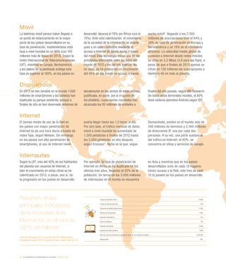 12 / la sociedad de la información en el mundo / eEspaña 2014
Resumen de los
principales indicadores
de la sociedad de la
información en el mundo.
2013, en millones
Fuente: eEspaña 2014 a partir de UIT, eMarketeer,
Globalwebindex, IDC, Gartner Group y NetCraft (2014)
Líneas de telefonía móvil 6.900
Líneas de banda ancha fija 720
Usuarios de móviles banda ancha 2.300
Ventas de smartphones 1.004
Venta de ordenadores 316
Venta de tabletas 195
Usuarios de Internet 3.000
Usuarios de redes sociales 1.900
Venta de comercio electrónico minoristas globales, en millones de dólares 1.250.000
Páginas web 861
Móvil
La telefonía móvil parece haber llegado a
un punto de estancamiento en la mayor
parte de los países desarrollados en su
tasa de penetración, manteniéndose esta
tasa a nivel mundial en un 96% (con 100
millones más de líneas en 2013). Según la
Unión Internacional de Telecomunicaciones
(UIT), mientras en Europa, Norteamérica
y los países de la península arábiga esta
tasa es superior al 100%, en los países en
desarrollo1
alcanza el 78% (en África roza el
70%). Ante esta ralentización, el crecimiento
de la sociedad de la información se orienta
pues a un salto cualitativo mediante el
acceso a Internet de banda ancha a través
del móvil. Esta tecnología marca una de las
principales diferencias entre los datos del
mundo de 2013 y los del año anterior. No
en vano, se ha producido un crecimiento
del 45% de las líneas de acceso a banda
ancha móvil2
, llegando a los 2.300
millones de suscripciones (con el 64% y
59% de tasa de penetración en Europa y
Norteamérica y un 19% en el continente
africano). La velocidad media global de
conexión a Internet desde redes móviles
se sitúa en 3,2 Mbps (3,8 para las fijas), a
pesar de que a finales de 2013 apenas se
cifran en 130 millones las suscripciones a
telefonía 4G en todo el planeta.
Dispositivos
En 2013 se han vendido en el mundo 1.000
millones de smartphones y las tabletas han
duplicado su parque existente, aunque a
finales de año se han observado síntomas de
deceleración en las ventas de estas últimas,
justificada, en parte, por la irrupción de
los phablets, cuyas ventas mundiales han
alcanzado los 80 millones de unidades a
finales del año pasado, según ABI Research.
De todos estos terminales móviles, el 80%
tiene sistema operativo Android según IDC.
Internet
El tiempo medio de uso de la Red en
los países con mayor penetración de
Internet es de una hora diaria a través de
redes fijas, según Nielsen. Sin embargo,
en los países con alta penetración de
smartphones, el uso de Internet móvil
podría llegar hasta las 1,3 horas al día.
Por otro lado, el tráfico mensual de datos
móvil a nivel mundial ha aumentado de
1.200 petabytes a finales de 2012 hasta
los 2.000 petabytes un año después
según Ericsson3
, fecha en la que, según
Domaintools, existen en el mundo más de
240 millones de dominios y 3.560 millones
de direcciones IP, una por cada dos
personas. A su vez, una parte sustancial
del tráfico en Internet, el 40%, se
concentra en sitios y servicios de Google.
Internautas
Según la UIT, más del 40% de los habitantes
del planeta son usuarios de Internet, si
bien el crecimiento en estas cifras se ha
ralentizado en 2013, a pesar, eso sí, de
la progresión en los países en desarrollo.
Por ejemplo, la tasa de penetración de
Internet en África se ha duplicado en los
últimos tres años, llegando al 20% de la
población. Un tercio de los 3.000 millones
de internautas en el mundo se encuentra
en Asia y mientras que en los países
desarrollados ocho de cada 10 hogares
tienen acceso a la Red, solo tres de cada
10 lo poseen en los países en desarrollo.
 