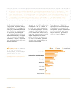 120 / eInclusión / eEspaña 2014
A pesar de que más del 80% de los portales de la AGE y de las CC AA
son accesibles, la proporción de personas con discapacidad que
utilizan la eAdministración se sitúa en torno a un tercio del total
Además, no sólo existe una brecha en el
acceso a Internet, sino también en el uso
de la Red desde los diferentes dispositivos
(Gráfico 5.1.23.). Salvo en la utilización de
correo electrónico por parte de personas
con discapacidad visual o auditiva, en
líneas generales, la utilización de Internet
es mucho más limitada en lo que respecta
al uso en internautas con discapacidad.
Por ejemplo, en el caso de la discapacidad
visual o auditiva la realización de comercio
electrónico es muy baja.
A pesar de que más del 80% de los portales
de la AGE y las CC AA son accesibles, la
proporción de personas con discapacidad
que utilizan la eAdministración se sitúa en
torno a un tercio del total. Especialmente
marcada en este ámbito es la situación de
las personas ciegas, ya que sólo una quinta
parte de las mismas usa los servicios
públicos electrónicos. Este dato confirma
que existe un fuerte desfase entre oferta
y demanda de servicios públicos para las
personas con discapacidad.
Por otra parte, casi el 70% de las
personas con discapacidad visual tienen
dificultades para encontrar sitios web
con contenidos adaptados, lo que sugiere
una relevante exclusión digital para un
colectivo de personas de cerca de un
millón de individuos en España.
Gráfico 5.1.23. Uso de Internet
por parte de individuos con
discapacidad en España, en % de
usuarios de Internet. 2013
Fuente: eEspaña 2014 a partir de Fundación Vodafone (2013)
Visual Auditiva Movilidad reducida
 