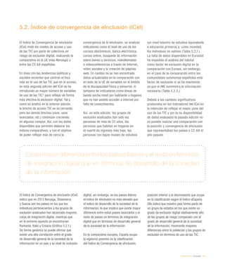 eEspaña 2014 / eInclusión / 121
Existe mayor diferencia entre los países líderes y el resto en términos
de integración digital que en términos de desarrollo de la sociedad
de la información
5.2. Índice de convergencia de eInclusión (ICeI)
El Índice de Convergencia de eInclusión
(ICeI) mide los niveles de acceso y uso
de las TIC por parte de colectivos en
riesgo de exclusión digital, realizando la
comparativa en la UE (más Noruega) y
entre las CC AA españolas.
En línea con las tendencias políticas y
sociales recientes que centran el foco
más en el uso de las TIC que en el acceso,
en esta segunda edición del ICeI se ha
introducido un mayor número de variables
de uso de las TIC4
para reflejar de forma
más efectiva la exclusión digital. Tal y
como se analizó en la anterior edición,
la brecha de acceso TIC se va cerrando,
pero las demás brechas (usos, usos
avanzados, etc.) continúan creciendo
en algunos campos. Así, con los datos
disponibles que permiten elaborar los
índices comparativos, y con el objetivo
de poder reflejar más de cerca la
convergencia de la eInclusión, se analizan
indicadores como el nivel de uso de los
correos electrónicos, banca electrónica,
cursos online, búsqueda de información
sobre bienes y servicios, videollamadas
o videoconferencias a través de Internet,
redes sociales y la creación de páginas
web. En cambio no se han encontrado
datos actualizados en la comparación con
el resto de la UE de variables en el ámbito
de la discapacidad física o sensorial, ni
tampoco de indicadores como líneas de
banda ancha móvil por habitante u hogares
que no han podido acceder a Internet por
falta de conocimientos.
Así, en esta edición, los grupos de
exclusión analizados han sido las
personas de más de 55 años, las
personas que habitan en hogares en
el cuartil de ingresos más bajo, las
personas con bajos niveles de estudios
(un nivel máximo de estudios equivalente
a educación primaria) y, como novedad,
los individuos no nativos (Tabla 5.2.1.).
La falta de datos disponibles en Eurostat
ha impedido el análisis del hábitat
como factor de exclusión digital en la
comparación con Europa, sin embargo,
en el caso de la comparación entre las
comunidades autónomas españolas este
factor de exclusión sí se ha mantenido
ya que el INE suministra la información
necesaria (Tabla 5.2.2.).
Debido a los cambios significativos
producidos en los indicadores del ICeI en
la intención de reflejar el mayor peso del
uso de las TIC y por la no disponibilidad
de datos evaluados la pasada edición no
es posible realizar una comparación con
la posición y convergencia de eInclusión
que representaban los países o CC AA el
año pasado.
El Índice de Convergencia de eInclusión (ICeI)
indica que en 2013 Noruega, Dinamarca
y Suecia son los países en los que los
individuos pertenecientes a los grupos de
exclusión analizados han alcanzado mayores
cotas de integración digital, mientras que
en el extremo opuesto se encontrarían
Rumanía, Italia y Croacia (Gráfico 5.2.1.).
De forma genérica se puede afirmar que
existe una alta correlación entre el grado
de desarrollo general de la sociedad de la
información en un país y su nivel de inclusión
digital, sin embargo, en los países líderes
el índice de eInclusión es más elevado que
el índice de desarrollo de la sociedad de la
información, lo que implica que existe mayor
diferencia entre estos países avanzados y el
resto de países en términos de integración
digital que en términos de desarrollo general
de la sociedad de la información.
En la comparativa europea, España ocupa
la vigésima posición en la clasificación
del Índice de Convergencia de eInclusión,
posición inferior a la decimosexta que ocupa
en la clasificación según el Índice eEspaña.
Ello indica que nuestro país forma parte de
un grupo de estados en los que existe un
grado de exclusión digital relativamente alto
de los grupos de riesgo comparado con el
grado de desarrollo general de la sociedad
de la información, mostrando mayores
diferencias entre la población y los grupos de
exclusión en términos de uso de las TIC.
 