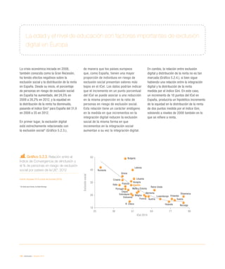 126 / eInclusión / eEspaña 2014
La edad y el nivel de educación son factores importantes de exclusión
digital en Europa
La crisis económica iniciada en 2008,
también conocida como la Gran Recesión,
ha tenido efectos negativos sobre la
exclusión social y la distribución de la renta
en España. Desde su inicio, el porcentaje
de personas en riesgo de exclusión social
en España ha aumentado, del 24,5% en
2008 a 28,2% en 2012, y la equidad en
la distribución de la renta ha disminuido,
pasando el índice Gini5
para España del 31,9
en 2008 a 35 en 2012.
En primer lugar, la exclusión digital
está estrechamente relacionada con
la exclusión social6
(Gráfico 5.2.3.),
de manera que los países europeos
que, como España, tienen una mayor
proporción de individuos en riesgo de
exclusión social presentan valores más
bajos en el ICeI. Los datos podrían indicar
que el incremento en un punto porcentual
del ICeI se puede asociar a una reducción
en la misma proporción en la ratio de
personas en riesgo de exclusión social.
Esta relación tiene un carácter endógeno
en la medida en que incrementos en la
integración digital reducen la exclusión
social de la misma forma en que
incrementos en la integración social
aumentan a su vez la integración digital.
En cambio, la relación entre exclusión
digital y distribución de la renta no es tan
marcada (Gráfico 5.2.4.), si bien sigue
habiendo una relación entre la integración
digital y la distribución de la renta
medida por el índice Gini. En este caso,
un incremento de 10 puntos del ICeI en
España, produciría un hipotético incremento
de la equidad en la distribución de la renta
de dos puntos medida por el índice Gini,
volviendo a niveles de 2008 también en lo
que se refiere a renta.
Gráfico 5.2.3. Relación entre el
Índice de Convergencia de eInclusión y
el % de personas en riesgo de exclusión
social por países de la UE*. 2012
Fuente: eEspaña 2014 a partir de Eurostat (2013)
* Sin datos para Irlanda, se añade Noruega
Austria
Italia
Grecia
Bélgica
Portugal
Francia
Chipre
Hungría
Croacia
España
Reino Unido
Polonia
Bulgaria
Rumanía
Alemania
R. Checa
Letonia
Malta y Estonia
NoruegaHolanda
Lituania
Eslovenia
Eslovaquia
Luxemburgo
Suecia
Dinamarca
Finlandia
25 38 51 64 77 90
10
20
30
40
50
ICeI 2014
Exclusiónsocial
 