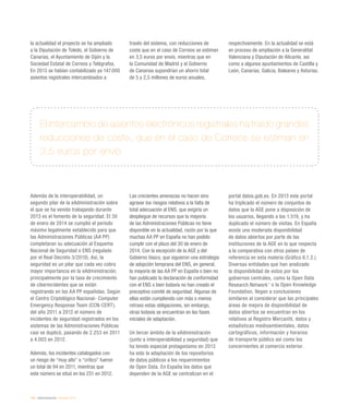 134 / eAdministración / eEspaña 2014
la actualidad el proyecto se ha ampliado
a la Diputación de Toledo, el Gobierno de
Canarias, el Ayuntamiento de Gijón y la
Sociedad Estatal de Correos y Telégrafos.
En 2013 se habían contabilizado ya 147.000
asientos registrales intercambiados a
través del sistema, con reducciones de
coste que en el caso de Correos se estiman
en 3,5 euros por envío, mientras que en
la Comunidad de Madrid y el Gobierno
de Canarias supondrían un ahorro total
de 5 y 2,5 millones de euros anuales,
respectivamente. En la actualidad se está
en proceso de ampliación a la Generalitat
Valenciana y Diputación de Alicante, así
como a algunos ayuntamientos de Castilla y
León, Canarias, Galicia, Baleares y Asturias.
El intercambio de asientos electrónicos registrales ha traído grandes
reducciones de coste, que en el caso de Correos se estiman en
3,5 euros por envío
Además de la interoperabilidad, un
segundo pilar de la eAdministración sobre
el que se ha venido trabajando durante
2013 es el fomento de la seguridad. El 30
de enero de 2014 se cumplió el período
máximo legalmente establecido para que
las Administraciones Públicas (AA PP)
completaran su adecuación al Esquema
Nacional de Seguridad o ENS (regulado
por el Real Decreto 3/2010). Así, la
seguridad es un pilar que cada vez cobra
mayor importancia en la eAdministración,
principalmente por la tasa de crecimiento
de ciberincidentes que se están
registrando en las AA PP españolas. Según
el Centro Criptológico Nacional- Computer
Emergency Response Team (CCN-CERT),
del año 2011 a 2012 el número de
incidentes de seguridad registrados en los
sistemas de las Administraciones Públicas
casi se duplicó, pasando de 2.253 en 2011
a 4.003 en 2012.
Además, los incidentes catalogados con
un riesgo de “muy alto” o “crítico” fueron
un total de 94 en 2011, mientras que
este número se situó en los 231 en 2012.
Las crecientes amenazas no hacen sino
agravar los riesgos relativos a la falta de
total adecuación al ENS, que exigiría un
despliegue de recursos que la mayoría
de las Administraciones Públicas no tiene
disponible en la actualidad, razón por la que
muchas AA PP en España no han podido
cumplir con el plazo del 30 de enero de
2014. Con la excepción de la AGE y del
Gobierno Vasco, que siguieron una estrategia
de adopción temprana del ENS, en general,
la mayoría de las AA PP en España o bien no
han publicado la declaración de conformidad
con el ENS o bien todavía no han creado el
preceptivo comité de seguridad. Algunas de
ellas están cumpliendo con más o menos
retraso estas obligaciones, sin embargo,
otras todavía se encuentran en las fases
iniciales de adaptación.
Un tercer ámbito de la eAdministración
(junto a interoperabilidad y seguridad) que
ha tenido especial protagonismo en 2013
ha sido la adaptación de los repositorios
de datos públicos a los requerimientos
de Open Data. En España los datos que
dependen de la AGE se centralizan en el
portal datos.gob.es. En 2013 este portal
ha triplicado el número de conjuntos de
datos que la AGE pone a disposición de
los usuarios, llegando a los 1.519, y ha
duplicado el número de visitas. En España
existe una moderada disponibilidad
de datos abiertos por parte de las
instituciones de la AGE en lo que respecta
a la comparativa con otros países de
referencia en esta materia (Gráfico 6.1.2.).
Diversas entidades que han analizado
la disponibilidad de estos por los
gobiernos centrales, como la Open Data
Research Network1
o la Open Knowledge
Foundation, llegan a conclusiones
similares al considerar que las principales
áreas de mejora de disponibilidad de
datos abiertos se encuentran en los
relativos al Registro Mercantil, datos y
estadísticas medioambientales, datos
cartográficos, información y horarios
de transporte público así como los
concernientes al comercio exterior.
 