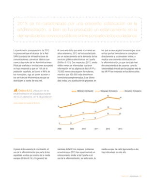 eEspaña 2014 / eAdministración / 137
Gráfico 6.1.5. Utilización de la
eAdministración en España por parte
de los ciudadanos, en % de población
Fuente: eEspaña 2014 a partir de INE (2013)
La paralización presupuestaria de 2013
ha provocado que el alcance de la Red
SARA (conjunto de infraestructuras de
comunicaciones y servicios básicos que
conecta las redes de las Administraciones
Públicas epañolas e instituciones europeas)
no haya mejorado y que un 10% de la
población española, así como el 46% de
los municipios, siga sin poder acceder a
los servicios de eAdministración que se
distribuyen a través de esta red.
Al contrario de lo que venía ocurriendo en
años anteriores, 2013 se ha caracterizado
por un estancamiento en la demanda de los
servicios públicos electrónicos en España
(Gráfico 6.1.5.). Con respecto a 2012, medio
millón menos de internautas buscaron
información en las páginas de las AA PP y
70.000 menos descargaron formularios,
mientras que 150.000 más devolvieron
formularios cumplimentados. Este último
dato indica una sustitución de procesos en
los que se descargaba formulario por otros
en los que los formularios se completan
directamente y se devuelven online, e
implica una creciente sofisticación de
la eAdministración, ya que tanto el nivel
de conocimiento de los usuarios como la
funcionalidad ofrecida por las páginas web de
las AA PP han mejorado en los últimos años.
A pesar de la ausencia de crecimiento, el
uso de la eAdministración por parte de los
españoles se sitúa por encima de la media
europea (Gráfico 6.1.6.). En general, las
naciones de la UE con mayores problemas
económicos en 2013 han experimentado un
estancamiento similar al de España en el
uso de la eAdministración, por esta razón, la
media europea ha caído ligeramente en los
tres indicadores en este año.
2013 se ha caracterizado por una creciente sofisticación de la
eAdministración, si bien se ha producido un estancamiento en la
demanda de los servicios públicos online por parte de los ciudadanos
Obtienen información Descargan formularios Devuelven formularios
2008 2009 2010 2011 2012 2013
31
34
38
37
43
41
20 21
24
25
30
29
12 12
17 18
23 23
 