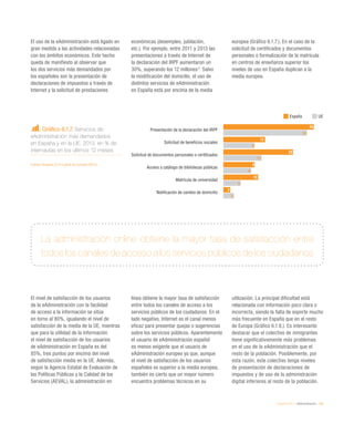eEspaña 2014 / eAdministración / 139
Gráfico 6.1.7. Servicios de
eAdministración más demandados
en España y en la UE. 2013, en % de
internautas en los últimos 12 meses
Fuente: eEspaña 2014 a partir de Eurostat (2013)
El uso de la eAdministración está ligado en
gran medida a las actividades relacionadas
con los ámbitos económicos. Este hecho
queda de manifiesto al observar que
los dos servicios más demandados por
los españoles son la presentación de
declaraciones de impuestos a través de
Internet y la solicitud de prestaciones
económicas (desempleo, jubilación,
etc.). Por ejemplo, entre 2011 y 2013 las
presentaciones a través de Internet de
la declaración del IRPF aumentaron un
30%, superando los 12 millones2
. Salvo
la modificación del domicilio, el uso de
distintos servicios de eAdministración
en España está por encima de la media
europea (Gráfico 6.1.7.). En el caso de la
solicitud de certificados y documentos
personales o formalización de la matrícula
en centros de enseñanza superior los
niveles de uso en España duplican a la
media europea.
El nivel de satisfacción de los usuarios
de la eAdministración con la facilidad
de acceso a la información se sitúa
en torno al 80%, igualando el nivel de
satisfacción de la media de la UE, mientras
que para la utilidad de la información
el nivel de satisfacción de los usuarios
de eAdministración en España es del
85%, tres puntos por encima del nivel
de satisfacción media en la UE. Además,
según la Agencia Estatal de Evaluación de
las Políticas Públicas y la Calidad de los
Servicios (AEVAL), la administración en
línea obtiene la mayor tasa de satisfacción
entre todos los canales de acceso a los
servicios públicos de los ciudadanos. En el
lado negativo, Internet es el canal menos
eficaz para presentar quejas o sugerencias
sobre los servicios públicos. Aparentemente
el usuario de eAdministración español
es menos exigente que el usuario de
eAdministración europeo ya que, aunque
el nivel de satisfacción de los usuarios
españoles es superior a la media europea,
también es cierto que un mayor número
encuentra problemas técnicos en su
utilización. La principal dificultad está
relacionada con información poco clara o
incorrecta, siendo la falta de soporte mucho
más frecuente en España que en el resto
de Europa (Gráfico 6.1.8.). Es interesante
destacar que el colectivo de inmigrantes
tiene significativamente más problemas
en el uso de la eAdministración que el
resto de la población. Posiblemente, por
esta razón, este colectivo tenga niveles
de presentación de declaraciones de
impuestos y de uso de la administración
digital inferiores al resto de la población.
La administración online obtiene la mayor tasa de satisfacción entre
todos los canales de acceso a los servicios públicos de los ciudadanos
España UE
Presentación de la declaración del IRPF
Solicitud de beneficios sociales
Solicitud de documentos personales o certificados
Acceso a catálogo de bibliotecas públicas
Matrícula de universidad
Notificación de cambio de domicilio
26
12
20
9
10
2
24
9
11
8
5
3
 
