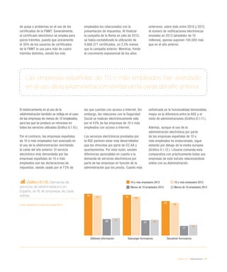 eEspaña 2014 / eAdministración / 141
de queja o problemas en el uso de los
certificados de la FNMT. Generalmente,
el certificado electrónico se emplea para
pocos trámites, puesto que únicamente
el 30% de los usuarios de certificados
de la FNMT lo usa para más de cuatro
trámites distintos, siendo los más
empleados los relacionados con la
presentación de impuestos. Al finalizar
la campaña de la Renta en julio de 2013,
se había contabilizado la utilización de
4.860.371 certificados, un 2,5% menos
que la campaña anterior. Mientras, frente
al crecimiento exponencial de los años
anteriores, sobre todo entre 2010 y 2012,
el número de notificaciones electrónicas
enviadas en 2013 (alrededor de 10
millones), apenas suponen 100.000 más
que en el año anterior.
Gráfico 6.1.10. Demanda de
servicios de eAdministración en
España, en % de empresas de cada
estrato
Fuente: eEspaña 2014 a partir de Eurostat (2013)
Las empresas españolas de 10 o más empleados han avanzado
en el uso de la eAdministración revirtiendo la caída del año anterior.
El estancamiento en el uso de la
eAdministración también se refleja en el caso
de las empresas de menos de 10 empleados,
para las que se produce un retroceso en
todos los servicios utilizados (Gráfico 6.1.10.).
Por el contrario, las empresas españolas
de 10 o más empleados han avanzado en
el uso de la eAdministración revirtiendo
la caída del año anterior. El servicio
electrónico más demandado por las
empresas españolas de 10 o más
empleados son las declaraciones de
impuestos, siendo usado por el 73% de
las que cuentan con acceso a Internet. Sin
embargo, las relaciones con la Seguridad
Social se realizan electrónicamente sólo
por el 43% de las empresas de 10 o más
empleados con acceso a Internet.
Los servicios electrónicos prestados por
la AGE parecen estar más desarrollados
que los ofrecidos por parte de CC AA y
ayuntamientos. Por esta razón, existen
diferencias apreciables en cuanto a la
demanda de servicios electrónicos por
parte de las empresas en función de la
administración que los presta. Cuanto más
sofisticada es la funcionalidad demandada,
mayor es la diferencia entre la AGE y el
resto de administraciones (Gráfico 6.1.11.).
Además, aunque el uso de la
administración electrónica por parte
de las empresas españolas de 10 o
más empleados ha evolucionado, sigue
estando por debajo de la media europea
(Gráfico 6.1.12.). Lituania comanda esta
comparativa con prácticamente todas sus
empresas de este estrato relacionándose
online con su Administración.
10 o más empleados 2013 10 o más empleados 2012
Menos de 10 empleados 2013 Menos de 10 empleados 2012
Obtienen información Descargan formularios Devuelven formularios
74
72
61
71 69
58
29 27
17
31
28
19
 