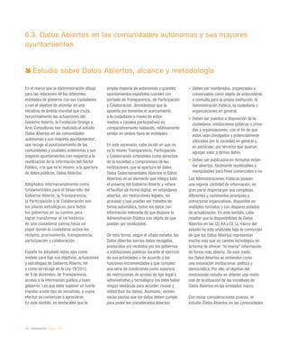 150 / eAdministración / eEspaña 2014
6.3. Datos Abiertos en las comunidades autónomas y sus mayores
ayuntamientos
En el marco que la eAdministración dibuja
para las relaciones de las diferentes
entidades de gobierno con sus ciudadanos
y con el objetivo de ahondar en una
iniciativa de ámbito mundial que cruza
horizontalmente las actuaciones del
Gobierno Abierto, la Fundación Orange y
Arvo Consultores han realizado el estudio
Datos Abiertos en las comunidades
autónomas y sus mayores ayuntamientos1
,
que recoge el posicionamiento de las
comunidades y ciudades autónomas y sus
mayores ayuntamientos con respecto a la
reutilización de la información del Sector
Público, o lo que es lo mismo, a la apertura
de datos públicos, Datos Abiertos.
Adoptados internacionalmente como
fundamentales para el desarrollo del
Gobierno Abierto, la Transparencia,
la Participación y la Colaboración son
los pilares estratégicos para todos
los gobiernos en su camino para
lograr transformar el rol histórico
de una ciudadanía pasiva hacia un
papel donde la ciudadanía activa les
reclama, precisamente, transparencia,
participación y colaboración.
España ha adoptado estos ejes como
modelo para fijar sus objetivos, actuaciones
y estrategias de Gobierno Abierto, tal
y como se recoge en la Ley 19/2013,
de 9 de diciembre, de Transparencia,
acceso a la información pública y buen
gobierno. Ley que debe suponer un fuerte
impulso a este tipo de iniciativas, y cuyos
efectos ya comienzan a apreciarse.
En este sentido, es destacable que la
amplia mayoría de autonomías y grandes
ayuntamientos españoles cuenten con
portales de Transparencia, de Participación
y Colaboración, denotándose que la
apuesta por fomentar el acercamiento
a la ciudadanía a través de estos
medios o canales participativos es,
comparativamente hablando, relativamente
similar en ambos tipos de entidades.
En este escenario, cabe incidir en que no
es lo mismo Transparencia, Participación
y Colaboración entendidos como derechos
de la sociedad y compromisos de las
instituciones, que la apertura de datos.
Datos Gubernamentales Abiertos (o Datos
Abiertos) es un elemento que integra todo
el universo del Gobierno Abierto y refiere
el facilitar de forma digital, en estándares
abiertos, sin restricciones legales, sin
procesar y que puedan ser tratados de
forma automática, todos los datos con
información relevante de que dispone la
Administración Pública con objeto de que
puedan ser reutilizados.
De esta forma, según el citado estudio, los
Datos Abiertos son los datos recogidos,
producidos y/o recibidos por los gobiernos
o instituciones públicas durante el ejercicio
de sus actividades o de acuerdo a las
funciones encomendadas y que cumplen
una serie de condiciones como ausencia
de restricciones de acceso de tipo legal o
administrativo y tecnológico (no debe haber
ningún obstáculo para acceder, reusar y
redistribuir los datos). Asimismo, existen
varias pautas que los datos deben cumplir
para poder ser considerados abiertos:
•	Deben ser mantenidos, organizados y
conservados como objeto de antecedente
o consulta para la propia institución, la
Administración Pública, la ciudadanía y
organizaciones en general.
•	Deben ser puestos a disposición de la
ciudadanía, instituciones públicas o priva-
das y organizaciones, con el fin de que
estos sean divulgados y potencialmente
utilizados por la sociedad en general y,
en particular, por terceros que quieran
agregar valor a dichos datos.
•	Deben ser publicados en formatos están-
dar abiertos, fácilmente reutilizables y
manipulables para fines comerciales o no.
Las Administraciones Públicas poseen
una ingente cantidad de información, en
gran parte dispersa por sus complejas,
diferentes y cambiantes jerarquías y
estructuras organizativas, disponible en
múltiples formatos y con dispares estados
de actualización. En este sentido, cabe
resaltar que la disponibilidad de Datos
Abiertos en las CC AA y EE LL marco del
estudio ha sido analizada bajo la convicción
de que los Datos Abiertos representan
mucho más que un cambio tecnológico en
la forma de ofrecer “la misma” información
de forma más abierta. De este modo
los Datos Abiertos se entienden como
una innovación institucional, política y
democrática. Por ello, el objetivo del
mencionado estudio es obtener una visión
real de la situación de las iniciativas de
Datos Abiertos en las entidades marco.
Con estas consideraciones previas, el
estudio Datos Abiertos en las comunidades
Estudio sobre Datos Abiertos, alcance y metodología
 