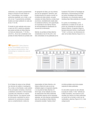 eEspaña 2014 / eAdministración / 151
autónomas y sus mayores ayuntamientos
analiza la situación de este ámbito en
las 17 comunidades y dos ciudades
autónomas españolas, por un lado, y, por
otro en los 17 ayuntamientos (entidades
locales) con mayor población en cada una
de las 17 CC AA.
El estudio ha sido realizado entre enero
y marzo de 2014, siendo las entidades
que poseen portales de Datos Abiertos
a la fecha de elaboración, 11 CC AA y
ocho EE LL. No se han considerado como
portales de Datos Abiertos los portales web
de agregación de datos, por muy extensa
que sea esa agregación. Asimismo, para
la determinación de cuándo un portal, en
el ámbito del citado estudio, se puede
considerar de Datos Abiertos, se debe hacer
una lectura, inevitablemente amplia dado
la novedad de la Norma, de lo especificado
en el apartado IX de la Norma Técnica
de Interoperabilidad de Reutilización de
recursos de la información.
Además, los portales de Datos Abiertos
considerados en las CC AA y EE LL han
sido contrastados con los publicados por la
Fundación CTIC (Centro de Tecnologías de
Información y Comunicaciones de la Red
de Centros Tecnológicos del Principado
de Asturias), en su reconocido mapa de
iniciativas Open Data existentes en el mundo.
En cuanto a la metodología, se ha
establecido un modelo de tres ejes. El
primer eje contempla los principios del
Gobierno Abierto, el segundo integra la
llamada dimensión técnica o clasificación
“5 Star” y el tercero, las dimensiones de
valor de los Datos Abiertos (Figura 6.3.1.).
Figura 6.3.1. Datos Abiertos
en las comunidades autónomas y
sus mayores ayuntamientos. Ejes
metodológicos establecidos para el
estudio
Fuente: Datos Abiertos en las comunidades autónomas y sus mayo-
res ayuntamientos. Fundación Orange-Arvo Consultores (2014)
Datos Abiertos de los Gobiernos
Ejes Metodológicos
Principios Dimensión Técnica Dimensiones de Valor
•	Colaboración
•	Participación
•	Transparencia
•	Clasificación
“5 Star Open
Data”
•	Económico
•	Social
•	Político
En el trabajo de campo se han utilizado
tres técnicas de análisis e investigación.
Por un lado, se han llevado a cabo análisis
de las principales normativas, directrices
y estándares nacionales e internacionales
y portales más relevantes en materia
de Datos Abiertos. Una segunda fuente
de información cuantitativa ha sido la
realización de cuestionarios enviados
para su cumplimentación a todos los
responsables de Datos Abiertos o de
Gobierno Abierto de cada una de las
entidades (según si el organismo disponía
o no de portal de Datos Abiertos). En
tercer lugar, se han realizado una serie
de evaluaciones front-office analizando
determinados aspectos de las respuestas
obtenidas, así como diversas características
tanto de los portales de Datos Abiertos
(incluyendo consultas “mystery citizen”
en dichos portales) como de los propios
conjuntos de datos publicados.
En este último aspecto ha sido utilizada
la escala de niveles “5 Star” definida por
la Web Foundation. Una escala de cinco
estrellas que clasifica los datos publicados
en función de su formato y cómo son de
reutilizables y abiertos (Figura 6.3.2.). Esta
categorización
 