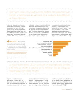 eEspaña 2014 / eAdministración / 155
País Vasco es la comunidad que más destaca por realizar el mayor
número y variedad de actuaciones para promover la reutilización
de Datos Abiertos
La mayor parte de las CC AA coinciden en la complejidad elevada
a la hora de medir el retorno de la inversión de las iniciativas
relacionadas con Datos Abiertos
A la hora de valorar los aspectos clave
relacionados con la operativa y gestión
llevada a cabo por las 11 CC AA que
poseen portales de Datos Abiertos, tan
solo un 20% de ellas afirman contar con
una partida presupuestaria específica para
el desarrollo y mantenimiento de estas
iniciativas. Cabe reseñar, asimismo, que la
mayoría de entidades no publican sus Datos
Abiertos en otros portales o páginas webs
relacionadas, como puede ser datos.gob.es.
En el caso de las actuaciones realizadas
para promover la reutilización de los Datos
Abiertos, prácticamente la totalidad de las
CC AA realizan acciones variadas como
comunicados de prensa, contactos con
organizaciones especializadas, eventos,
concursos y publicaciones en redes
sociales. En este aspecto destaca el País
Vasco, por realizar el mayor número y
variedad de tipos de actuaciones para
promover la reutilización de Datos Abiertos,
declarando llevar a cabo la totalidad de las
10 propuestas analizadas (Gráfico 6.3.2.).
En cuanto a las actuaciones con
reutilizadores, la mayoría de CC AA
disponen de canales de comunicación con
ellos, mecanismo que constituye uno de los
pilares básicos a la hora de poder conocer
sus necesidades con relación a los Datos
Abiertos, y así poder disminuir la brecha
existente entre la oferta y la demanda de
datos. Sin embargo, las CC AA advierten de
que, de forma general, las participaciones
proactivas por parte de los reutilizadores
aún son escasas, a pesar de que seis de las
11 comunidades indican haber desarrollado
interfaces de programación de aplicaciones
o servicios de consulta SPARQL2
,
Gráfico 6.3.2. Datos Abiertos
en las comunidades autónomas y
sus mayores ayuntamientos.Tipos
de actuaciones que realizan las CC
AA* para promover la reutilización de
Datos Abiertos
Fuente:Datos Abiertos en las comunidades autónomas y sus mayo-
res ayuntamientos. Fundación Orange-Arvo Consultores (2014))
* Cuestionarios respondidos por las CC AA. Comunidad Valenciana y Melilla han
declinado participar en el estudio. Murcia y Ceuta no han contestado al cuestionario
de forma completa
Comunicados de prensa
Contacto con organizaciones Open Data
Eventos (conferencias, seminarios…)
Redes sociales, foros y blogs
Contacto directo con reutilizadores y/o usuarios potenciales
Publicaciones en sitios web
Concursos, subvenciones y ayudas
Hackathons / Barcamps
Convenios
Alianzas
7
6
6
5
4
3
3
2
2
1
 