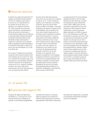 16 / economía TIC / eEspaña 2014
Resumen ejecutivo
El volumen de negocio del hipersector TIC
registra una previsión de decrecimiento
en 2013 con respecto al año anterior
de más de un 7%, especialmente en
los sectores TIC de servicios y, en
particular, en lo relativo al Comercio
TIC, tanto mayorista como minorista.
Como consecuencia, la contribución al
PIB de los sectores de Información y
Comunicaciones registra un leve descenso,
lo que podría haber motivado que desde
las distintas administraciones se esté
intentando corregir esta situación a
través de un incremento en las partidas
públicas agregadas de gasto destinadas a
la innovación y desarrollo en materia TIC,
que se han visto aumentadas en un 2,8%
en el último año.
Por su parte, el análisis de la innovación
privada de estos sectores muestra cifras
más modestas que en el año 2012, tanto
en su vertiente de inversiones como en lo
que respecta a sus resultados (patentes).
El déficit comercial TIC es ligeramente
menor que en 2012, aunque el resultado
se debe a una mayor caída de las
importaciones que de las exportaciones y
no a una mejora de estas últimas.
El sector de las Telecomunicaciones
cierra 2013 con una caída de sus ingresos
de más de un 7%, si bien la tendencia
negativa se ha moderado en los últimos
trimestres, hecho que parece haber
tenido un reflejo en el empleo. La elevada
competencia se plasma en mayores cifras
de portabilidad, tanto en telefonía fija
como móvil, donde la banda ancha se
consolida como la modalidad de conexión
fija a Internet mayoritaria. La tasa de
penetración de terminales inteligentes
continúa su tendencia al alza, lo que
sitúa a España entre los países europeos
con mayor número de smartphones
per cápita. En lo que respecta a la
distribución de los clientes por tipo
de servicio de telecomunicaciones
adquirido, el año 2013 se ha visto
marcado por la expansión de los
paquetes convergentes. Esta estrategia
consolida la tendencia al crecimiento en
la oferta de los empaquetamientos más
complejos (cuádruple y quíntuple play),
que experimentan fuertes aumentos,
absorbiendo así parte de los clientes
de empaquetamientos de doble (en su
diferentes modalidades) y triple play (fijo,
móvil y acceso a Internet fijo).
La presencia de las TIC en las empresas
españolas continuó en 2013 la senda
expansiva de años anteriores y, aunque
las soluciones de mayor sofisticación
(como el ERP o CRM) siguen sin tener
una difusión mayoritaria en lo que a las
empresas de menor tamaño se refiere,
experimentan un cierto crecimiento
global (moderado en el CRM con apenas
un 2%, pero destacable en los ERP, que
incrementan su presencia en casi un 10%).
La presencia de las empresas en la nube
alcanzó a una de cada cinco en 2013,
aunque se circunscribe mayoritariamente
a soluciones no muy sofisticadas, puesto
que la funcionalidad cloud más utilizada es
la de almacenamiento. Además, también
crece de forma relevante (casi un 12%)
el número de compañías que utiliza los
medios sociales. El comercio electrónico
de las empresas mantuvo valores similares
a los de 2012 y se sostiene la pauta de
que es mayor el porcentaje de las que
compran online que el de las que venden.
2.1. El sector TIC
Evolución del negocio TIC
El volumen de negocio del hipersector1
TIC (Gráfico 2.1.1.) cae más de un 7% en
2013 de acuerdo con la estimación de
Eurostat, en una tendencia desigualmente
repartida entre sectores. Las mayores
caídas se producen en los sectores de
Comercio tanto mayorista como minorista,
especialmente en este último, mientras que
los sectores de Programación y consultoría
y de Fabricación experimentan retrocesos
mucho más moderados.
 