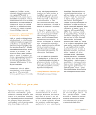 eEspaña 2014 / eAdministración / 173
empleados en el catálogo y en otros
conjuntos de datos existentes también
en el propio portal. Además de la
completa información sobre el esquema
de metadatos usado por DCAT, introduce
referencias extensas a un conjunto amplio
de vocabularios adicionales usados en la
construcción de su portal, de indudable
utilidad para los reutilizadores de datos
y necesarios para cualquier iniciativa de
interoperabilidad que se acometa.
•	Publicar servicios y aplicaciones tangibles
del beneficio de los Datos Abiertos.
Uno de los indicadores más significativos
de los beneficios de los Datos Abiertos es
la publicación de aplicaciones y servicios
construidos con los conjuntos de datos
(aplicaciones, widgets o gadgets), ya que
estos derivan en reutilización y dan valor
añadido a los diversos conjuntos de datos
publicados por las entidades. En este
sentido,cabe destacar que el País Vasco
publica en su portal 40 aplicaciones que
diversas empresas u organismos públicos
han desarrollado, además de disponer
de un buscador para localizar aquellas
aplicaciones desarrolladas con los datos
de Open Data Euskadi.
En este mismo ámbito de análisis,
es destacable la creación del portal
Apps4bcn por el Ayuntamiento de
Barcelona, que oferta una gran diversidad
de Apps seleccionadas por expertos y
ciudadanos para facilitar la vida en la
ciudad. Dicha página web permite la
consulta del catálogo de aplicaciones
móviles segmentada por dispositivos
y sistemas operativos, así como
buscar información relacionada con la
celebración de concursos y maratones de
desarrollo de aplicaciones o hackathons.
En el portal de Zaragoza, donde la
mayoría de las aplicaciones disponibles
están relacionadas preferentemente
con movilidad y ocio, destaca que su
interfaz de búsqueda de aplicaciones
tiene métodos y filtros similares a los
utilizados en un buscador de catálogo de
datos, incluyendo filtros por temática,
sistema operativo y dispositivo utilizado.
Además, ofrece a las empresas
desarrolladoras la posibilidad de que
informen sobre qué aplicaciones han
construido con Datos Abiertos.
Por su parte, Navarra da un paso más
en esta visibilidad de los beneficios de
los Datos Abiertos publicando no solo las
aplicaciones construidas con datos de
Navarra, sino ofreciendo, también, enlaces
a otras aplicaciones públicas o privadas
disponibles en otros portales.
•	Fomentar Datos Abiertos al alcance de todos.
Entre las aplicaciones y servicios que
las entidades ofrecen a colectivos con
necesidades especiales destacan tres
prácticas dirigidas a mejorar la movilidad
e inclusión. Una de ellas se encuentra
en el portal de Gijón, que ofrece una
aplicación para BlackBerry donde
consultar las plazas de aparcamiento para
minusválidos que hay en la ciudad. Otro
ejemplo interesante es la iniciativa “Mapas
colaborativos del Ararteko”, puesta en
marcha por la Defensoría del Pueblo
del País Vasco, Ararteko, un proyecto
de mapa colaborativo que informa de la
accesibilidad de los lugares públicos y
que nace como un mapeo colaborativo
entre ciudadanía, asociaciones y
Administraciones Públicas para informar
de las condiciones de accesibilidad (física,
visual, auditiva, intelectual y orgánica)
de lugares públicos. En la actualidad
proporciona información de medios de
transporte, alojamientos, restauración,
turismo y bibliotecas. Una tercera
iniciativa es el canal “GoCoinnovació”,
puesto en marcha por el Ayuntamiento
de Barcelona dentro de su plataforma de
Gobierno Abierto y dirigido a mejorar la
accesibilidad y la vida independiente de
las personas con discapacidad. En este
portal se pueden aportar ideas que son
publicadas para su votación y opinión,
siendo posteriormente desarrolladas las
aplicaciones y servicios seleccionados.
Conclusiones generales
Administración electrónica, Gobierno
electrónico, Gobierno Abierto… podría
sintetizarse el resultado del estudio Datos
Abiertos en las comunidades autónomas y
sus mayores ayuntamientos mencionando
que el Gobierno Abierto es un nuevo
modelo todavía incipiente, pero empujado
en su desarrollo por una demanda
de la ciudadanía que crece de forma
exponencial al avance de las nuevas
tecnologías. No obstante, aún queda un
largo camino por recorrer; si bien, sin
considerar Ceuta y Melilla, dos tercios de
las CC AA cuentan con portales de Datos
Abiertos, solo la mitad de sus mayores
ayuntamientos los tienen desarrollados a
fecha de marzo de 2014. Cabría destacar
que, por un lado, Aragón, Cataluña y País
Vasco y, por otro, Barcelona y Gijón se
encuentran en una situación avanzada
tanto en su posicionamiento general,
como en las características de sus
portales y conjuntos de datos.
 