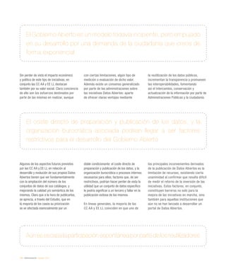 174 / eAdministración / eEspaña 2014
Sin perder de vista el impacto económico
y político de este tipo de iniciativas, en
conjunto las CC AA y EE LL destacan
también por su valor social. Clara conciencia
de ello son los esfuerzos destinados por
parte de las mismas en realizar, aunque
con ciertas limitaciones, algún tipo de
medición o evaluación de dicho valor.
Además existe un consenso generalizado
por parte de las administraciones sobre
las iniciativas Datos Abiertos: aparte
de ofrecer claras ventajas mediante
la reutilización de los datos públicos,
incrementan la transparencia y promueven
las interoperabilidades, fomentando
así el intercambio, conservación y
actualización de la información por parte de
Administraciones Públicas y la ciudadanía.
Algunos de los aspectos futuros previstos
por las CC AA y EE LL en relación al
desarrollo y evolución de sus propios Datos
Abiertos tienen que ver fundamentalmente
con la ampliación del número de los
conjuntos de datos de sus catálogos, y
mejorando la calidad y/o semántica de los
mismos. Claro que a la hora de publicarlos,
se aprecia, a través del Estudio, que en
la mayoría de los casos su priorización
se ve afectada esencialmente por un
doble condicionante: el coste directo de
preparación y publicación de los datos, y la
organización burocrática o procesos internos
necesarios para ellos; factores que, de ser
restrictivos, podrían hacer perder de vista la
utilidad que un conjunto de datos específico
le podría significar a un tercero y fallar en la
publicación exitosa de los mismos.
En líneas generales, la mayoría de las
CC AA y EE LL coinciden en que uno de
los principales inconvenientes derivados
de la publicación de Datos Abiertos es la
limitación de recursos, existiendo cierta
unanimidad al confirmar que resulta difícil
de medir el retorno de la inversión de las
iniciativas. Estos factores, en conjunto,
constituyen barreras no solo para la
mejora de las iniciativas en marcha, sino
también para aquellas instituciones que
aún no se han lanzado a desarrollar un
portal de Datos Abiertos.
El Gobierno Abierto es un modelo todavía incipiente, pero empujado
en su desarrollo por una demanda de la ciudadanía que crece de
forma exponencial
Aún es escasa la participación espontánea por parte de los reutilizadores
El coste directo de preparación y publicación de los datos, y la
organización burocrática asociada podrían llegar a ser factores
restrictivos para el desarrollo del Gobierno Abierto
 