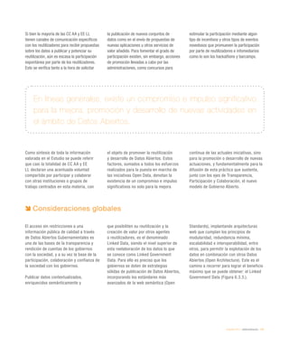 eEspaña 2014 / eAdministración / 175
Si bien la mayoría de las CC AA y EE LL
tienen canales de comunicación específicos
con los reutilizadores para recibir propuestas
sobre los datos a publicar y potenciar su
reutilización, aún es escasa la participación
espontánea por parte de los reutilizadores.
Esto se verifica tanto a la hora de solicitar
la publicación de nuevos conjuntos de
datos como en el envío de propuestas de
nuevas aplicaciones u otros servicios de
valor añadido. Para fomentar el grado de
participación existen, sin embargo, acciones
de promoción llevadas a cabo por las
administraciones, como concursos para
estimular la participación mediante algún
tipo de incentivos y otros tipos de eventos
novedosos que promueven la participación
por parte de reutilizadores e infomediarios
como lo son los hackathons y barcamps.
Como síntesis de toda la información
valorada en el Estudio se puede referir
que casi la totalidad de CC AA y EE
LL declaran una acentuada voluntad
compartida por participar y colaborar
con otras instituciones o grupos de
trabajo centrados en esta materia, con
el objeto de promover la reutilización
y desarrollo de Datos Abiertos. Estos
factores, sumados a todos los esfuerzos
realizados para la puesta en marcha de
las iniciativas Open Data, denotan la
existencia de un compromiso e impulso
significativos no solo para la mejora
continua de las actuales iniciativas, sino
para la promoción o desarrollo de nuevas
actuaciones, y fundamentalmente para la
difusión de esta práctica que sustenta,
junto con los ejes de Transparencia,
Participación y Colaboración, el nuevo
modelo de Gobierno Abierto.
En líneas generales, existe un compromiso e impulso significativo
para la mejora, promoción y desarrollo de nuevas actividades en
el ámbito de Datos Abiertos.
Consideraciones globales
El acceso sin restricciones a una
información pública de calidad a través
de Datos Abiertos Gubernamentales es
una de las bases de la transparencia y
rendición de cuentas de los gobiernos
con la sociedad, y a su vez la base de la
participación, colaboración y confianza de
la sociedad con los gobiernos.
Publicar datos contextualizados,
enriquecidos semánticamente y
que posibiliten su reutilización y la
creación de valor por otros agentes
o reutilizadores, es el denominado
Linked Data, siendo el nivel superior de
esta reelaboración de los datos lo que
se conoce como Linked Government
Data. Para ello es preciso que los
gobiernos se doten de estrategias
sólidas de publicación de Datos Abiertos,
incorporando los estándares más
avanzados de la web semántica (Open
Standards), implantando arquitecturas
web que cumplan los principios de
modularidad, redundancia mínima,
escalabilidad e interoperabilidad, entre
otros, para permitir la explotación de los
datos en combinación con otros Datos
Abiertos (Open Architecture). Este es el
camino a recorrer para lograr el beneficio
máximo que se puede obtener: el Linked
Government Data (Figura 6.3.3.).
 