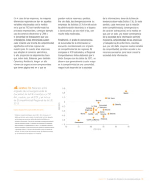 eEspaña 2014 / la sociedad de la información en las comunidades autónomas / 189
En el caso de las empresas, las mayores
diferencias regionales se dan en aquellas
variables relacionadas con la medida
en la que las TIC han transformado los
procesos empresariales, como por ejemplo
uso de comercio electrónico y CRM o
el porcentaje de trabajadores que usa
ordenadores. Estas diferencias pueden
estar creando una brecha de competitividad
significativa entre las regiones de
nuestro país. En cuanto a las empresas
que adoptan el comercio electrónico,
la alta proporción de alojamientos hace
que, sobre todo, Baleares, pero también
Canarias y Andalucía, tengan un alto
número de organizaciones empresariales
que tienen página web en la que se
pueden realizar reservas o pedidos.
Por otro lado, las divergencias entre las
empresas de distintas CC AA en el uso de
la administración electrónica o el acceso
a banda ancha, ya sea móvil o fija, son
mucho más moderadas.
Finalmente, el grado de convergencia
de la sociedad de la información se
encuentra correlacionado con el grado
de competitividad de las regiones. Al
comparar el ICSI calculado y el Regional
Competitiveness Index elaborado por la
Unión Europea con los datos de 2013, se
observa que generalmente cuanto mayor
es la competitividad de una comunidad,
mayor es el desarrollo de la sociedad
de la información a tenor de la línea de
tendencia observada (Gráfico 7.9.). En este
sentido, cabe mencionar que la relación
entre competitividad y convergencia es
de carácter bidireccional, en la medida en
que, por un lado, una mayor convergencia
de la sociedad de la información permite
mejorar la competitividad de las empresas
y trabajadores de un territorio, mientras
que, por otro lado, mayores niveles iniciales
de competitividad permiten acceder a los
recursos necesarios para hacer crecer la
sociedad de la información.
Gráfico 7.9. Relación entre
el grado de convergencia de la
Sociedad de la Información por CC
AA, medido por el ICSI, y el Índice
de Competitividad Regional de la UE.
2013
Fuente: eEspaña 2014 a partir de INE y RCI (2013)
*	El Índice de Competitividad Regional de la UE (RCI) 2013 está basado en 11
pilares que describen inputs y outputs de competitividad territorial, agrupados
en tres bloques que representan factores de competitividad básicos, de
eficiencia y de innovación. El primer pilar constituye los conductores básicos de
todas las economías e incluye: (1) calidad de las instituciones, (2) estabilidad
macro-económica, (3) infraestructuras, (4) salud y (5) calidad de la educación
primaria y secundaria. El pilar de la eficiencia se refiere a: (6) educación superior
y aprendizaje continuo, (7) eficiencia del mercado de trabajo y (8) tamaño del
mercado. Por último, el pilar de la innovación incluye: (9) disposición tecnológi-
ca, (10) sofisticación de los negocios e (11) innovación.
Aragón
Cataluña
Navarra
Asturias
Galicia
Cantabria
Andalucía
Madrid
La Rioja
BalearesCanariasCastilla y León
País Vasco
Comunidad
Valenciana
Extremadura
Murcia
Castilla-La Mancha
70 75 80 85 90 95
-1,0
-0,8
-0,6
-0,4
-0,2
0
0,2
0,4
0,6
ICSI 2014
RCI2013
 