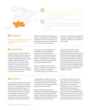 190 / la sociedad de la información en las comunidades autónomas / eEspaña 2014
Ciudadanos
La evolución de la ciudadanía digital de
Andalucía presenta un avance, pese a que
sólo cinco de los indicadores analizados
muestran resultados superiores a la media
española, todos ellos referentes a los
usos de Internet. En concreto, destaca
el aumento de la participación en redes
sociales por parte de los internautas
andaluces, que lleva a situar a esta región
en cabeza de dicho parámetro en España y
en un puesto elevado en la UE.
Por su parte, el programa Banda Ancha
Móvil Andalucía y el Plan Andalucía
Sociedad de la Información (ASI) se
relacionan con el fuerte incremento de la
proporción de individuos que acceden a
Internet a través del teléfono móvil (61%),
aunque la comunidad se encuentre justo
por debajo de la media nacional.
Asimismo, Andalucía ha continuado su
avance en la dotación TIC en los hogares,
en línea con el programa Andalucía
Compromiso Digital, que pretende reforzar
la penetración de las TIC mediante
la Estrategia de Infraestructuras de
Telecomunicaciones de Andalucía 2020. La
finalidad de esta estrategia es impulsar la
consecución de los objetivos establecidos
por la Agenda Digital Europea para 2020
en materia de banda ancha (que todos los
andaluces tengan cobertura de servicios
de acceso a Internet de 30Mbps o superior
y que el 50% o más de los hogares estén
abonados a conexiones de Internet de
100Mbps o superior).
Andalucía
Mejora de los indicadores de convergencia
de sociedad de la información de sus
empresas
Andalucía ha presentado una tendencia de
mejora en los indicadores de la sociedad de
la información en 2013, especialmente, en
los referentes a empresas, contrarrestando
el descenso producido un año antes.
Asimismo, se ha producido un incremento
destacado en algunos de los indicadores de
ciudadanos, sobre todo en la utilización de
redes sociales.
Empresas
Los indicadores de convergencia del ámbito
empresarial han mostrado un crecimiento
durante 2013. En este sentido, el programa
Empresas en Red, llevado a cabo por la
entidad pública Red.es con la colaboración
de la Consejería de Economía, Innovación,
Ciencia y Empleo, parece que ha tenido
un efecto positivo, dado el aumento
producido en los indicadores que reflejan
la dotación de TIC en las empresas de 10
o más empleados, situándose por encima
de la media nacional. Asimismo, destaca el
incremento de la proporción de empresas
que cuentan con acceso a Internet mediante
telefonía móvil de banda ancha.
De igual modo, el programa Ninguna
Empresa sin Web Andalucía sigue trabajando
para fomentar la presencia de la PYME en
Internet, mostrando sus resultados a través
del ligero aumento del indicador del número
de empresas con página web propia.
Por otro lado, se refleja un aumento
en la mayoría de los indicadores de
eAdministración. En concreto, destaca
el producido en las descargas de
formularios, así como en las empresas
que realizan procesos de gestión
electrónica (declaración de impuestos y
de contribuciones a la Seguridad Social).
Muchos de los avances en lo que respecta
a estos trámites electrónicos son fruto de
programas de la Agencia de Innovación,
como el Programa Empresas en 24 horas.
Importante aumento en la participación en redes sociales
por parte de sus internautas, que la convierte en la
comunidad líder en este ámbito
Solo cinco de los indicadores analizados en el ámbito de
los ciudadanos muestran resultados superiores a la media
española
 