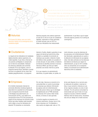 194 / la sociedad de la información en las comunidades autónomas / eEspaña 2014
Ciudadanos
La mayoría de los indicadores de ciudadanía
digital presentan valores superiores a la
media española, lo que sitúa a Asturias en
una posición privilegiada en comparación
con el resto de comunidades. Destacan
los esfuerzos realizados para aumentar
la dotación TIC en los hogares, como el
programa Internet Rural, destinado a prestar
servicios a la población de las zonas más
aisladas geográficamente, o el programa
Internet y Familia, dirigido a garantizar el uso
seguro de Internet por parte de los niños.
También es reseñable el incremento de
individuos que acceden a Internet a través
del teléfono móvil, paralelo a lo sucedido en
el resto del país. En este sentido, el Gobierno
de Asturias ha decidido promover el servicio
Asturias.es Móvil, que tiene por objeto
presentar una versión móvil de su portal.
En lo que respecta a la administración
electrónica, se puede hablar, en cambio, de
cierto retroceso, ya que las relaciones de
los asturianos con la Administración Pública
han disminuido, especialmente en cuanto a
la obtención de información de sus páginas
webs. Este dato contrasta con los esfuerzos
del Gobierno de Asturias por mejorar la
eAdministración, ya que en 2013 contaba
entre sus actuaciones con un programa
relativo a la promoción de la administración
electrónica entre la ciudadanía.
Asturias
En el grupo de cabeza, pero con cierto
retroceso relativo en la convergencia de la
ciudadanía digital
Asturias presenta unos valores superiores
al resto de CC AA en el caso de ciudadanos
digitales, superando en líneas generales
la media nacional, pero en 2013 no
todos sus indicadores han evolucionado
positivamente, lo que lleva a que la región
retroceda algunos puestos en el ranking de
convergencia.
Empresas
En el ámbito empresarial, Asturias ha
promovido diferentes iniciativas ligadas al
desarrollo de la sociedad de la información,
como el programa Economía Social
y Tecnologías de la Información y la
Comunicación (ESTIC), cuyo objeto es la
incorporación de las TIC en los procesos de
negocio de las empresas de economía social.
Parece que estas medidas están teniendo
cierto calado, ya que los indicadores de
dotación TIC presentan un crecimiento.
Por otro lado, Asturias se convierte en la
comunidad líder en cuanto al porcentaje
de empresas que obtienen información
de páginas web de la Administración.
Este dato parece indicar que la estrategia
de digitalización de la PYME planteada
en eAsturias 2012 parece haber tenido
efectos, al menos en este apartado.
La brecha negativa se presenta en el
comercio electrónico. Aunque casi el 75%
de las empresas con 10 empleados o
más cuenta con página web, solo un 11%
de las web disponen de un servicio para
la realización de pedidos o reservas en
línea, lo que convierte a Asturias en una
de las regiones situadas a la cola en este
indicador. Por otra parte,la comunidad ha
evolucionado peor que el resto en lo que
respecta al acceso a Internet mediante
telefonía móvil de banda ancha, situándose
este año por debajo de la media nacional.
Comunidad líder en empresas que obtienen
información de páginas web de la Administración
Disminución en los indicadores de uso de los
servicios de Internet
 
