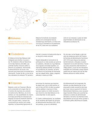 196 / la sociedad de la información en las comunidades autónomas / eEspaña 2014
Ciudadanos
El Gobierno de las Islas Baleares está
trabajando para facilitar el acceso a
las TIC mediante la Red de Telecentros
de las Islas Baleares (XarxaBit), que
pretende facilitar el acceso público a
Internet a la ciudadanía, favoreciendo
la democratización de acceso a los
servicios que proporciona la sociedad de la
información. A pesar de ello, en dos de los
tres indicadores de dotación TIC (acceso a
Internet y conexión de banda ancha fija) no
se alcanza la media nacional.
Resulta destacable el incremento en la
participación en redes sociales por parte de
la ciudadanía, indicador en el que Baleares
es la segunda comunidad española. Los
internautas baleares también son activos
en la producción de contenido, de hecho,
son líderes en el porcentaje de internautas
que han colgado textos, juegos, imágenes,
películas o música en la Red.
Por otro lado, se han llevado a cabo una
serie de actuaciones dentro del Proyecto
de Servicios de Administración Electrónica
(2011-2013) para mejorar los sistemas
de Administración, enfocados a la plena
implantación de la sede electrónica. Parece
que estas actuaciones están teniendo un
reflejo positivo, ya que los tres indicadores
analizados han aumentado, aunque todavía
queda tarea por realizar para que las Islas
Baleares alcancen la media nacional.
Baleares
Evolución muy positiva de la región
situándose como una de las CC AA líderes
Baleares ha mostrado una evolución
positiva en la convergencia hacia la
sociedad de la información y se sitúa como
una de las CC AA líderes en la penetración
de las TIC, tanto entre sus ciudadanos
como en sus empresas, a pesar de haber
experimentado una disminución en los
indicadores de dotación TIC.
Empresas
Baleares, junto con Canarias y Murcia,
se ha convertido en la región líder en
el número de empresas con conexión
de banda ancha. Mientras, uno de los
ámbitos con más posibilidades de mejora
es el bajo porcentaje de empresas que
disponen de Internet mediante telefonía
móvil. De igual modo, y aunque aún
se encuentra por encima de la media
española, ha descendido ligeramente el
porcentaje de empresas que disponen
de página web, pero el dato positivo es
que en más del 30% de ellas se pueden
realizar pedidos o reservas en línea,
tasa que duplica a la media nacional y
que convierte a las Islas Baleares en la
comunidad líder en este aspecto.
En cuanto a eAdministración, los resultados
de las iniciativas del Proyecto de Servicios
de Administración Electrónica (2011-2013)
son positivos, ya que los indicadores
de eAdministración han progresado. No
obstante, las Islas Baleares aún no han
alcanzado la media nacional en este área,
por lo que, como se apunta en la Guía de
Administración Electrónica, sería necesario
seguir haciendo énfasis para aumentar los
esfuerzos en materia de administración
electrónica. De hecho, las empresas de las
Islas Baleares son las que menos acceden a
la licitación pública electrónica en España.
Líder nacional destacado en el número de empresas
con página web para la realización de pedidos o
reservas online
Bajo porcentaje de empresas que disponen de
Internet mediante telefonía móvil
 