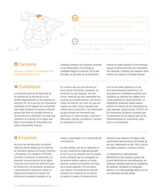 200 / la sociedad de la información en las comunidades autónomas / eEspaña 2014
Cantabria
Evolución constante en el desarrollo de la
sociedad de la información
Cantabria mantiene una evolución constante
en los últimos años. En el ámbito de
ciudadanía digital, la situación TIC es más
favorable, ya que siete de los indicadores
superan la media nacional. En las empresas,
aunque en líneas generales sus indicadores
han mejorado, Cantabria aún mantiene cierto
retraso con respecto a la media nacional.
Se convierte en la región que lidera el porcentaje de
internautas que utilizan diariamente Internet
Por debajo de la media española en la relación entre
ciudadanía digital y eAdministración
Ciudadanos
La evolución positiva del desarrollo de
la sociedad de la información se ha
sentido especialmente en los aspectos de
dotación TIC, en el que los tres indicadores
analizados en los hogares han aumentado.
Esta mayor dotación de acceso a Internet
parece que tiene su correlato directo en
el aumento de su utilización, de modo que
Cantabria se convierte en la región que
lidera el porcentaje de internautas que
utilizan diariamente Internet.
En cuanto a los usos de Internet por
parte de los internautas cántabros, su
evolución ha sido desigual. De esta
forma, mientras que han aumentado los
usuarios que venden bienes y servicios a
través de Internet, así como los que han
creado una web o blog o aquellos que
utilizan banca electrónica, han disminuido
los porcentajes de internautas que
participan en redes sociales o que leen o
descargan noticias, periódicos o revistas
de actualidad en línea.
Uno de los puntos débiles es el uso
de la administración electrónica. Los
indicadores de ciudadanía muestran que
Cantabria se mantiene por debajo de la
media española en eAdministración, no
habiéndose producido ningún avance
positivo en ninguno de los indicadores de
este apartado, quizás porque el 26,5% de
los internautas cántabros considera que
la información de las páginas web de las
administraciones es insuficiente, poco
clara o no actualizada.
Empresas
De entre las herramientas de política
industrial desarrolladas por el Gobierno
de Cantabria destaca el Parque Científico
y Tecnológico de Cantabria (PCTCAN)
orientado a potenciar el desarrollo y el
bienestar socioeconómico de la región.
Funciona como punto de referencia para
la interacción y la innovación económica
y empresarial de Cantabria, siendo un
espacio que fomenta la creación de
empresas innovadoras basadas en la
ciencia y tecnología y en el desarrollo del
conocimiento.
En este sentido, uno de los aspectos en
los que Cantabria ha mejorado durante
el 2013 es en la conexión móvil de banda
ancha, indicador que ha conseguido un
incremento relativo superior al medio
nacional, aunque se encuentra aún lejos
de la media española. Por otra parte,
con relación a la presencia en Internet,
Cantabria se mantiene por encima de
la media en cuanto a la proporción de
empresas que disponen de página web,
aumentando ligeramente el porcentaje de
las que, disponiendo de ella, dan la opción
de realizar pedidos o reservas en línea.
La evolución de la administración
electrónica ha sido positiva y parece que
la sede electrónica es más utilizada por las
empresas cántabras que por los ciudadanos.
No obstante, Cantabria ha conseguido
alcanzar a la media española solo en uno de
los indicadores de este ámbito.
 