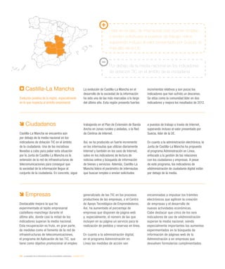 204 / la sociedad de la información en las comunidades autónomas / eEspaña 2014
Castilla-La Mancha
Evolución positiva de la región, especialmente
en lo que respecta al ámbito empresarial
La evolución de Castilla-La Mancha en el
desarrollo de la sociedad de la información
ha sido una de las más marcadas a lo largo
del último año. Esta región presenta fuertes
incrementos relativos y son pocos los
indicadores que han sufrido un descenso.
Se sitúa como la comunidad líder en dos
indicadores y mejora los resultados de 2012.
Líder en el dato de internautas que buscan empleo
o envían solicitudes a puestos de trabajo online,
superando incluso al valor presentado por Suecia, el
más alto de la UE
Por debajo de la media nacional en los indicadores
de dotación TIC en el ámbito de la ciudadanía
Ciudadanos
Castilla-La Mancha se encuentra aún
por debajo de la media nacional en los
indicadores de dotación TIC en el ámbito
de la ciudadanía. Una de las iniciativas
llevadas a cabo para paliar esta situación
por la Junta de Castilla-La Mancha es la
extensión de la red de infraestructuras de
telecomunicaciones para conseguir que
la sociedad de la información llegue al
conjunto de la ciudadanía. En concreto, sigue
trabajando en el Plan de Extensión de Banda
Ancha en zonas rurales y aisladas, o la Red
de Centros de Internet.
Así, se ha producido un fuerte incremento
en los internautas que utilizan diariamente
Internet y también en los usos de Internet,
salvo en los indicadores de lectura de
noticias online y búsqueda de información
de bienes y servicios. Además, Castilla-La
Mancha lidera el parámetro de internautas
que buscan empleo o envían solicitudes
a puestos de trabajo a través de Internet,
superando incluso al valor presentado por
Suecia, líder de la UE.
En cuanto a la administración electrónica, la
Junta de Castilla-La Mancha ha propuesto
el programa Administración en Línea,
enfocado a la gestión de las relaciones
con los ciudadanos y empresas. A pesar
de este programa, los indicadores de
eAdministración de ciudadanía digital están
por debajo de la media.
Empresas
Destacable mejora la que ha
experimentado el tejido empresarial
castellano-manchego durante el
último año, donde casi la mitad de los
indicadores superan la media nacional.
Esta recuperación es fruto, en gran parte,
de medidas como el fomento de la red de
infraestructuras de telecomunicaciones,
el programa de Aplicación de las TIC, que
tiene como objetivo promocionar el empleo
generalizado de las TIC en los procesos
productivos de las empresas, o el Centro
de Apoyo Tecnológico de Emprendedores.
Así, ha aumentado el porcentaje de
empresas que disponen de página web
y, especialmente, el número de las que
incluyen en su página un servicio para la
realización de pedidos y reservas en línea.
En cuanto a la administración digital,
en el programa Administración en
Línea las medidas de acción van
encaminadas a impulsar los trámites
electrónicos que agilicen la creación
de empresas y el desarrollo de
nuevas actividades económicas.
Cabe destacar que cinco de los seis
indicadores de uso de eAdministración
superan la media nacional, siendo
especialmente importantes los aumentos
experimentados en la búsqueda de
información de páginas web de la
Administración o en empresas que
devuelven formularios cumplimentados.
 