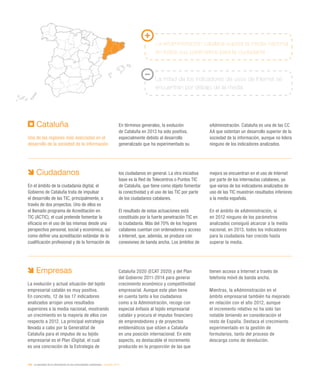 206 / la sociedad de la información en las comunidades autónomas / eEspaña 2014
Cataluña
Una de las regiones más avanzadas en el
desarrollo de la sociedad de la información
En términos generales, la evolución
de Cataluña en 2013 ha sido positiva,
especialmente debido al desarrollo
generalizado que ha experimentado su
eAdministración. Cataluña es una de las CC
AA que ostentan un desarrollo superior de la
sociedad de la información, aunque no lidera
ninguno de los indicadores analizados.
La eAdministración catalana supera la media nacional
en todos sus parámetros para la ciudadanía
La mitad de los indicadores de usos de Internet se
encuentran por debajo de la media
Ciudadanos
En el ámbito de la ciudadanía digital, el
Gobierno de Cataluña trata de impulsar
el desarrollo de las TIC, principalmente, a
través de dos proyectos. Uno de ellos es
el llamado programa de Acreditación en
TIC (ACTIC), el cual pretende fomentar la
eficacia en el uso de las mismas desde una
perspectiva personal, social y económica, así
como definir una acreditación estándar de la
cualificación profesional y de la formación de
los ciudadanos en general. La otra iniciativa
base es la Red de Telecentros o Puntos TIC
de Cataluña, que tiene como objeto fomentar
la conectividad y el uso de las TIC por parte
de los ciudadanos catalanes.
El resultado de estas actuaciones está
constituido por la fuerte penetración TIC en
la ciudadanía. Más del 70% de los hogares
catalanes cuentan con ordenadores y acceso
a Internet, que, además, se produce con
conexiones de banda ancha. Los ámbitos de
mejora se encuentran en el uso de Internet
por parte de los internautas catalanes, ya
que varios de los indicadores analizados de
uso de las TIC muestran resultados inferiores
a la media española.
En el ámbito de eAdministración, si
en 2012 ninguno de los parámetros
analizados consiguió alcanzar a la media
nacional, en 2013, todos los indicadores
para la ciudadanía han crecido hasta
superar la media.
Empresas
La evolución y actual situación del tejido
empresarial catalán es muy positiva.
En concreto, 12 de los 17 indicadores
analizados arrojan unos resultados
superiores a la media nacional, mostrando
un crecimiento en la mayoría de ellos con
respecto a 2012. La principal estrategia
llevada a cabo por la Generalitat de
Cataluña para el impulso de su tejido
empresarial es el Plan iDigital, el cual
es una concreción de la Estrategia de
Cataluña 2020 (ECAT 2020) y del Plan
del Gobierno 2011-2014 para generar
crecimiento económico y competitividad
empresarial. Aunque este plan tiene
en cuenta tanto a los ciudadanos
como a la Administración, recoge con
especial énfasis al tejido empresarial
catalán y procura el impulso financiero
de emprendedores y de proyectos
emblemáticos que sitúen a Cataluña
en una posición internacional. En este
aspecto, es destacable el incremento
producido en la proporción de las que
tienen acceso a Internet a través de
telefonía móvil de banda ancha.
Mientras, la eAdministración en el
ámbito empresarial también ha mejorado
en relación con el año 2012, aunque
el incremento relativo no ha sido tan
notable teniendo en consideración el
resto de España. Destaca el crecimiento
experimentado en la gestión de
formularios, tanto del proceso de
descarga como de devolución.
 