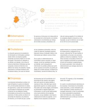 210 / la sociedad de la información en las comunidades autónomas / eEspaña 2014
Extremadura
La región que menos converge, sobre todo
en el ámbito empresarial
Se aprecia un retroceso en el desarrollo de
la sociedad de la información en el ámbito
empresarial, encontrándose por debajo
de la media nacional y situándose a la
cola del ranking español. En el ámbito de
la ciudadanía digital la situación es más
favorable, ya que la distancia con el resto
de CC AA no es tan pronunciada.
Lidera el indicador relativo a los internautas que
realizan cursos online
Las empresas extremeñas se sitúan a la cola
de España en la dotación TIC y el intercambio
electrónico de datos
Ciudadanos
La situación general de la sociedad de
la información en Extremadura continúa
siendo inferior al conjunto español,
existiendo una brecha digital con el resto
de España. Esta brecha es relevante si
se atiende, por ejemplo, a las cifras de
comercio electrónico (individuos que han
comprado a través de Internet en los
últimos tres meses). No obstante, resulta
interesante el contraste existente entre
la dotación básica y los usos de internet
de los ciudadanos extremeños, entre los
cuales se observan resultados positivos,
liderando incluso el indicador relativo a los
internautas que realizan cursos en línea.
Por su parte, la eAdministración en
Extremadura parece necesitar un mayor
empuje, ya que los resultados muestran,
por ejemplo, que la búsqueda de
información en portales públicos por parte
de los usuarios se encuentra 10 puntos por
debajo de la media nacional. El Gobierno de
Extremadura, durante los últimos años, ha
estado inmerso en un proceso constante
de modernización y adaptación de su
servicio, utilizando las TIC para facilitar el
conocimiento y el acceso a los servicios
públicos a todos los ciudadanos. Fruto de
estas acciones se encuadra el hecho de
que la ciudadanía extremeña ha aumentado
el envío de formularios cumplimentados
de manera apreciable, único indicador de
eAdministración que consigue alcanzar la
media española.
Empresas
Las empresas extremeñas se sitúan a la
cola de España en cuanto a la dotación
TIC y al intercambio electrónico de datos.
De igual forma, a pesar del incremento en
el porcentaje de empresas que acceden
a Internet con sus teléfonos móviles,
Extremadura se encuentra en las últimas
posiciones. El dato positivo se sitúa en el
porcentaje de empresas con presencia
en Internet, y en el hecho de que, a pesar
del descenso que se ha producido en el
porcentaje de las mismas cuya página
web da la opción de realizar pedidos o
reservas en línea, este dato sigue siendo
ligeramente superior a la media nacional.
Para paliar este retraso digital, Extremadura
ha presentado su Agenda Digital para
Extremadura, la cual ha sido seleccionada
como buena práctica de las agendas
europeas, ya que establece como base la
colaboración de todos los agentes, con el
objetivo de dar respuesta a la situación
del sector TIC regional y a las necesidades
reales de la región.
En cuanto a la administración electrónica en
las empresas, Extremadura ha retrocedido
varias posiciones, y varios indicadores que
antes superaban la media nacional ya no
consiguen alcanzarla, si bien ha aumentado
de manera apreciable la presentación
online de licitaciones, único indicador de
eAdministración que se sitúa por encima de
la media española.
 