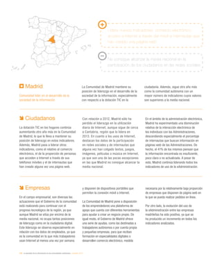 216 / la sociedad de la información en las comunidades autónomas / eEspaña 2014
Madrid
Comunidad líder en el desarrollo de la
sociedad de la información
La Comunidad de Madrid mantiene su
posición de liderazgo en el desarrollo de la
sociedad de la información, especialmente
con respecto a la dotación TIC en la
ciudadanía. Además, sigue otro año más
como la comunidad autónoma con un
mayor número de indicadores cuyos valores
son superiores a la media nacional.
Lidera nuevos indicadores: comercio electrónico,
acceso a Internet a través del móvil e internautas que
han creado una página web
No consigue alcanzar la media nacional en la
participación de los ciudadanos en las redes sociales
Ciudadanos
La dotación TIC en los hogares continúa
aumentando otro año más en la Comunidad
de Madrid, lo que le lleva a mantener su
posición de liderazgo en estos indicadores.
Además, Madrid pasa a liderar otros
indicadores, como el relativo al comercio
electrónico, el de la proporción de personas
que acceden a Internet a través de sus
teléfonos móviles y el de internautas que
han creado alguna vez una página web.
Con relación a 2012, Madrid sólo ha
perdido el liderazgo en la utilización
diaria de Internet, aunque sigue de cerca
a Cantabria, región que lo lidera en
2013. En cuanto a los usos de Internet,
destacan los datos de la participación
en redes sociales y de internautas que
alguna vez han colgado textos, juegos,
imágenes, películas o música en Internet,
ya que son una de las pocas excepciones
en las que Madrid no consigue alcanzar la
media nacional.
En el ámbito de la administración electrónica,
Madrid ha experimentado una disminución
relativa de la interacción electrónica de
los individuos con las Administraciones,
descendiendo especialmente el porcentaje
de internautas que buscan información en
páginas web de las Administraciones. De
hecho, el 41% de los mismos piensan que
la información encontrada es insuficiente,
poco clara o no actualizada. A pesar de
esto, Madrid continúa liderando todos los
indicadores de uso de la eAdministración.
Empresas
En el campo empresarial, son diversas las
actuaciones que el Gobierno de la comunidad
está realizando para continuar con el
progreso tecnológico de la región, ya que
aunque Madrid se sitúa por encima de la
media nacional, no ocupa tantas posiciones
de liderazgo como en la ciudadanía digital.
Este liderazgo se observa especialmente en
relación con los datos de empleados, ya que
es la comunidad en la que más trabajadores
usan Internet al menos una vez por semana
y disponen de dispositivos portátiles que
permiten la conexión móvil a Internet.
La Comunidad de Madrid pone a disposición
de los emprendedores una plataforma de
apoyo que cuenta con diferentes herramientas
para ayudar a crear un negocio propio. De
igual modo, el Gobierno de Madrid ofrece
una serie de ayudas, como las destinadas a
trabajadores autónomos o por cuenta propia
y pequeñas empresas, para que reciban
formación en especialidades digitales o
desarrollen comercio electrónico, medida
necesaria por la relativamente baja proporción
de empresas que disponen de página web en
la que se pueda realizar pedidos en línea.
Por otro lado, la evolución del uso de
la eAdministración entre las empresas
madrileñas ha sido positiva, ya que se
ha producido un incremento en todos los
indicadores analizados.
 