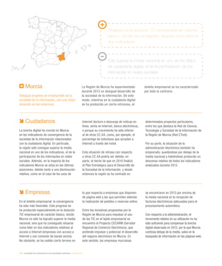 218 / la sociedad de la información en las comunidades autónomas / eEspaña 2014
Murcia
Desigual progreso en el desarrollo de la
sociedad de la información, con una mejor
situación en las empresas
La Región de Murcia ha experimentado
durante 2013 un desigual desarrollo de
la sociedad de la información. De este
modo, mientras en la ciudadanía digital
se ha producido un cierto retroceso, el
ámbito empresarial se ha caracterizado
por todo lo contrario.
Progreso en la dotación TIC empresarial de carácter
básico, donde ha conseguido situarse como líder en
dos indicadores
Solo supera la media nacional en uno de los datos
de ciudadanía digital, el de la participación de los
internautas en redes sociales
Ciudadanos
La brecha digital ha crecido en Murcia
en los indicadores de convergencia de la
sociedad de la información relacionados
con la ciudadanía digital. En particular,
la región sólo consigue superar la media
nacional en uno de los indicadores, el de la
participación de los internautas en redes
sociales. Además, en la mayoría de los
indicadores Murcia se sitúa en las últimas
posiciones, debido tanto a una disminución
relativa, como en el caso de los usos de
Internet (lectura o descarga de noticas en
línea, venta en Internet, banca electrónica),
o porque su crecimiento ha sido inferior
al de otras CC AA, como, por ejemplo, el
porcentaje de individuos que acceden a
Internet a través del móvil.
Esta situación de retraso con respecto
a otras CC AA podría ser debida, en
parte, al hecho de que en 2010 finalizó
el Plan Estratégico para el Desarrollo de
la Sociedad de la Información, y desde
entonces la región se ha centrado en
determinados proyectos particulares,
entre los que destaca la Red de Ciencia,
Tecnología y Sociedad de la Información de
la Región de Murcia (Red CTnet).
Por su parte, la situación de la
administración electrónica también ha
empeorado, quedándose por debajo de la
media nacional y habiéndose producido un
descenso relativo de todos los indicadores
analizados durante 2013.
Empresas
En el ámbito empresarial, la convergencia
ha sido más favorable. Este progreso se
ha producido especialmente en la dotación
TIC empresarial de carácter básico, donde
Murcia no sólo ha logrado superar la media
nacional, sino que ha conseguido situarse
como líder en dos indicadores relativos al
acceso a Internet (empresas con acceso a
Internet y con conexión de banda ancha).
No obstante, se ha cedido cierto terreno en
lo que respecta a empresas que disponen
de página web y las que permiten además
la realización de pedidos o reservas online.
Entre las iniciativas propuestas por la
Región de Murcia para impulsar el uso
de las TIC en el tejido empresarial se
encuentra el Proyecto CECARM (Servidor
Regional de Comercio Electrónico), que
pretende impulsar y potenciar el desarrollo
del negocio electrónico en Murcia. En
este sentido, las empresas murcianas
se encontraron en 2013 por encima de
la media nacional en la recepción de
facturas electrónicas adecuadas para el
procesamiento automático.
Con respecto a la eAdministración, el
incremento relativo en su utilización no ha
sido suficiente para compensar la brecha
digital observada en 2012, por lo que Murcia
continúa debajo de la media, salvo en la
búsqueda de información en las páginas web.
 