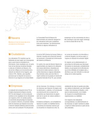220 / la sociedad de la información en las comunidades autónomas / eEspaña 2014
Navarra
Mantiene el nivel de desarrollo de la
sociedad de la información
La Comunidad Foral de Navarra ha
experimentado una evolución desigual en
sus indicadores tanto para ciudadanos
como para empresas. Las disminuciones
relativas en algunos indicadores se
compensan con los crecimientos de otros y
ello contribuye a que esta región mantenga
su nivel de desarrollo de las TIC.
Mejoría en la utilización de la banca electrónica,
situándose por encima de la media nacional
Disminuye el porcentaje de internautas que
descargan formularios online
Ciudadanos
Los indicadores TIC muestran que los
habitantes de esta región van convergiendo
poco a poco hacia la sociedad de la
información. Estos resultados son, en parte,
fruto de las diversas iniciativas llevadas
a cabo por el Gobierno de Navarra. Así,
uno de los reflejos es el incremento de la
dotación de Internet en los hogares, que
ronda el 70%. Además, para aquellas
personas que no disponen de acceso a
Internet en sus hogares se ha desarrollado
la red de CAPI (Centros de Acceso Público a
Internet), iniciativa de la Dirección General
de Innovación y Sociedad de la Información
del Gobierno de Navarra.
En cuanto a los usos de Internet, Navarra ha
experimentado una mejoría en la utilización
de la banca electrónica, situándose por
encima de la media nacional, si bien ha
sufrido descensos en algunos indicadores.
Para fomentar estos usos de la Red, la
región continúa con la puesta en marcha del
programa Acércate @ las TIC, que consiste
en cursos de iniciación a la informática y
a Internet dirigidos a la tercera edad y a
mujeres en situación de exclusión digital.
En relación con la eAdministración, el
porcentaje de internautas que descargan
formularios ha disminuido, probablemente
debido a la percepción de la dificultad de
uso de las utilidades de la página web, y
ello lleva a que este indicador se sitúe por
debajo de la media española.
Empresas
La evolución de la situación de las TIC en
el tejido empresarial de Navarra durante
2013 ha sido desigual y se han producido
cambios en los resultados de los indicadores
con respecto a 2012. En sentido positivo,
el crecimiento del porcentaje de empresas
con conexión a Internet y el aumento relativo
tanto de empresas que disponen de acceso
a Internet mediante telefonía móvil de banda
ancha como de la dotación TIC del personal
de las empresas. Sin embargo, el número
de empresas que disponen de página web
ha disminuido, y, además, se ha producido
una disminución de la proporción de
compañías que disponiendo de página
web dan la opción de realizar pedidos o
reservas online.
El Gobierno de Navarra, con la finalidad de
favorecer la vuelta a la viabilidad técnica
y económica de empresas navarras que
se encuentran en situación de crisis, ha
establecido dos tipos de ayudas para ellas,
una relativa al salvamento, que está dirigida
a dotar a las empresas de liquidez; y otra
para la reestructuración, con el objeto
de recuperar la competitividad de las
organizaciones y su viabilidad.
Con respecto a los indicadores
correspondientes a la eAdministración en
las empresas, la región mantiene la solidez
y supera la media nacional en cuatro de los
seis analizados.
 