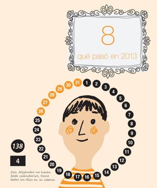 qué pasó en 2013
1 2
3
4
5
6
7
8
9
10
11
12
13
14
15161718
19
20
21
22
23
24
25
26
27
28
29
30
31
11
12
13
14
15161718
19
20
21
22
23
24
25
26
27
28
29
30
31 1 2
3
4
5
6
7
8
9
10
11
12
13
14
15161718
19
20
21
22
23
24
25
26
27
28
29
30
31
11
12
13
14
15161718
19
20
21
22
23
24
25
26
27
28
29
30
31 1 2
3
4
5
6
7
8
9
10
11
12
13
14
15161718
19
20
21
22
23
24
25
26
27
28
29
30
31
Con Alejandro no hacen
falta calendarios, tiene
todos los días en su cabeza.
 
