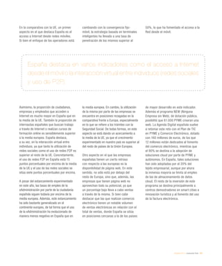 eEspaña 2014 / evaluación final / 241
España destaca en varios indicadores como el acceso a Internet
desde el móvil o la interacción virtual entre individuos (redes sociales
y uso de P2P)
En la comparativa con la UE, un primer
aspecto en el que destaca España es el
acceso a Internet desde redes móviles.
Si bien el enfoque de los operadores está
cambiando con la convergencia fijo-
móvil, la estrategia basada en terminales
inteligentes ha llevado a una tasa de
penetración de los mismos superior al
50%, lo que ha fomentado el acceso a la
Red desde el móvil.
Asimismo, la proporción de ciudadanos,
empresas y empleados que acceden a
Internet es mucho mayor en España que en
la media de la UE. También la proporción de
internautas españoles que buscan trabajo
a través de Internet o realizan cursos de
formación online es sensiblemente superior
a la media europea. España destaca,
a su vez, en la interacción virtual entre
individuos, ya que tanto la utilización de
redes sociales como el uso de redes P2P es
superior al resto de la UE. Concretamente,
el uso de redes P2P en España está 15
puntos porcentuales por encima de la media
de la UE y el uso de las redes sociales se
sitúa siete puntos porcentuales por encima.
A pesar del estancamiento experimentado
en este año, las tasas de empleo de la
eAdministración por parte de la ciudadanía
española siguen todavía por encima de la
media europea. Además, este estancamiento
ha sido bastante generalizado en el
continente europeo, de tal forma que el uso
de la eAdministración ha evolucionado de
manera menos negativa en España que en
la media europea. En cambio, la utilización
de la misma por parte de las empresas se
encuentra en posiciones rezagadas en la
comparativa frente a Europa, especialmente
en lo que se refiere a los trámites con la
Seguridad Social. De todas formas, en este
aspecto se está dando un acercamiento a
la media de la UE, ya que el crecimiento
experimentado en nuestro país es superior al
del resto de países de la Unión Europea.
Otro aspecto en el que las empresas
españolas tienen un cierto retraso
con respecto a las europeas es la
disponibilidad de página web. En este
sentido, no sólo está por debajo del
resto de Europa, sino que, además, las
empresas que tienen página web no
aprovechan todo su potencial, ya que
un porcentaje bajo lleva a cabo ventas
a través de la misma. Si bien cabe
destacar que las que realizan comercio
electrónico tienen un notable volumen
de ventas electrónicas en relación con el
total de ventas, donde España se sitúa
en posiciones cercanas a la de los países
de mayor desarrollo en este indicador.
Además el programa NEW (Ninguna
Empresa sin Web), de dotación pública,
posibilitó que 61.000 PYME crearan una
web. La Agenda Digital española vuelve
a retomar este reto con el Plan de TIC
en PYME y Comercio Electrónico, dotado
con 160 millones de euros, de los que
12 millones están dedicados al fomento
del comercio electrónico, mientras que
el 90% se destina a la adopción de
soluciones cloud por parte de PYME y
autónomos. En España, tales soluciones
han sido adoptadas por el 20% del
tejido empresarial, aunque por ahora
la inmensa mayoría se limita al empleo
de las de almacenamiento de datos
cloud. El resto de la inversión de este
programa se destina principalmente a
centros demostradores en smart cities e
innovación turística y al fomento del uso
de la factura electrónica.
 