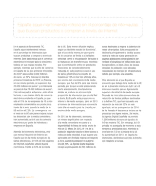 242 / evaluación final / eEspaña 2014
España sigue manteniendo retraso en el porcentaje de internautas
que buscan productos o compran a través de Internet
En el aspecto de la economía TIC,
España sigue manteniendo retraso
en el porcentaje de internautas que
buscan productos o compran a través de
Internet. Este dato indica que el comercio
electrónico en nuestro país se encuentra
todavía en sus etapas iniciales. Por
ejemplo, mientras que la cifra de comercio
en España de los dos primeros trimestres
de 20134
alcanzó los 6.000 millones
de euros, un 20% más que en los dos
primeros trimestres de 2012, en Francia,
en ese mismo período, se superaron los
25.000 millones de euros5
y en Alemania
se pasó de los 20.000 millones de euros6
.
Este retraso podría achacarse, entre otros
factores, a una menor oferta de comercio
electrónico existente en España, ya que
sólo el 15% de las empresas de 10 o más
empleados comercializa sus productos a
través de la web, cuando la media de la
UE está en el 23%. La convergencia con
el resto de la UE aún parece lejana ya que
las distancias con la media comunitaria
han aumentado para el uso de comercio
electrónico por parte de individuos y
empresas en España.
Además del comercio electrónico, otro
uso menos frecuente de Internet en
España que en la media europea es la
banca electrónica. El 46% de los usuarios
de Internet españoles utilizan banca
electrónica, frente al 53% de la media
de la UE. Esta menor difusión implica,
según un reciente estudio de Bankimia7
,
que el uso de la misma por gran parte
de los usuarios se limita a actividades
sencillas como la visualización del saldo o
la realización de transferencias, mientras
que la contratación online de productos
financieros es considerablemente
reducida. El lado positivo es que el uso
de banca electrónica ha crecido en
España un 10% en los tres últimos años,
por encima del crecimiento de la media
europea, que fue del 6% para ese mismo
período, por lo que se está produciendo
cierto acercamiento. Una tendencia
similar se produce en el caso de la
proporción de internautas que usa la Red
a diario. En España esta proporción es
inferior a la media europea, pero en 2013
el número de internautas que se conecta
cada día en nuestro país ha crecido por
encima de la media europea.
En 2013 se ha observado, asimismo,
un retraso significativo con respecto
a la media comunitaria en cuanto a la
disponibilidad de líneas de banda ancha de
más de 30 Mbps. En 2013, el 41% de la
población española todavía no tiene acceso a
redes con esta velocidad, lo que supone una
apreciable pero limitada mejora con respecto
a 2012, cuando la población no cubierta
era del 49%. La Agenda Digital Española
recoge un presupuesto de 200 millones de
euros destinados a mejorar la cobertura de
redes ultrarrápidas. Este presupuesto se
destinaría principalmente a facilitar acceso
neutral a redes de nueva generación en
aquellas poblaciones donde pueda no ser
rentable el despliegue de estas redes para
los operadores, es decir, áreas de escasa
densidad de población o con elevadas
necesidades de inversión en infraestructura
debido, por ejemplo, a la orografía.
Otro elemento en el que España se
encuentra por debajo de la media de la UE
es en la inversión interna en I+D. La I+D
interna en nuestro país es ligeramente
superior a la mitad de la media europea.
Después de cinco años consecutivos de
reducción de fondos públicos destinados
a la I+D en TIC, que han supuesto una
reducción de más del 50% en este
apartado, en los presupuestos de 2014
se ha frenado el descenso e incluso se ha
producido una ligera mejora. De hecho,
la Agenda Digital Española ha previsto
1.290 millones de euros de ayuda a la
I+D en materia TIC. Sin embargo, la I+D
privada no acompaña de momento a esta
tendencia provocando que, mientras la
inversión en I+D en la media de la UE
ha aumentado en 2013, en España ha
disminuido, abriéndose aún más la brecha
con respecto a Europa.
 