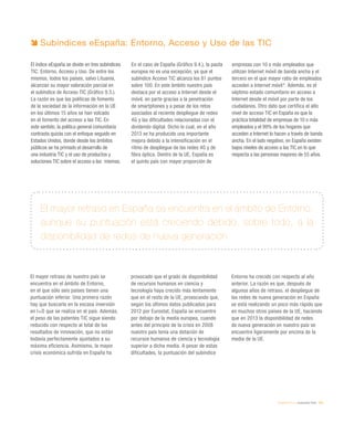 eEspaña 2014 / evaluación final / 243
El mayor retraso en España se encuentra en el ámbito de Entorno,
aunque su puntuación está creciendo debido, sobre todo, a la
disponibilidad de redes de nueva generación
Subíndices eEspaña: Entorno, Acceso y Uso de las TIC
El índice eEspaña se divide en tres subíndices
TIC: Entorno, Acceso y Uso. De entre los
mismos, todos los países, salvo Lituania,
alcanzan su mayor valoración parcial en
el subíndice de Acceso TIC (Gráfico 9.3.).
La razón es que las políticas de fomento
de la sociedad de la información en la UE
en los últimos 15 años se han volcado
en el fomento del acceso a las TIC. En
este sentido, la política general comunitaria
contrasta quizás con el enfoque seguido en
Estados Unidos, donde desde los ámbitos
públicos se ha primado el desarrollo de
una industria TIC y el uso de productos y
soluciones TIC sobre el acceso a las mismas.
En el caso de España (Gráfico 9.4.), la pauta
europea no es una excepción, ya que el
subíndice Acceso TIC alcanza los 81 puntos
sobre 100. En este ámbito nuestro país
destaca por el acceso a Internet desde el
móvil, en parte gracias a la penetración
de smartphones y a pesar de los retos
asociados al reciente despliegue de redes
4G y las dificultades relacionadas con el
dividendo digital. Dicho lo cual, en el año
2013 se ha producido una importante
mejora debido a la intensificación en el
ritmo de despliegue de las redes 4G y de
fibra óptica. Dentro de la UE, España es
el quinto país con mayor proporción de
empresas con 10 o más empleados que
utilizan Internet móvil de banda ancha y el
tercero en el que mayor ratio de empleados
acceden a Internet móvil8
. Además, es el
séptimo estado comunitario en acceso a
Internet desde el móvil por parte de los
ciudadanos. Otro dato que certifica el alto
nivel de acceso TIC en España es que la
práctica totalidad de empresas de 10 o más
empleados y el 99% de los hogares que
acceden a Internet lo hacen a través de banda
ancha. En el lado negativo, en España existen
bajos niveles de acceso a las TIC en lo que
respecta a las personas mayores de 55 años.
El mayor retraso de nuestro país se
encuentra en el ámbito de Entorno,
en el que sólo seis países tienen una
puntuación inferior. Una primera razón
hay que buscarla en la escasa inversión
en I+D que se realiza en el país. Además,
el peso de las patentes TIC sigue siendo
reducido con respecto al total de los
resultados de innovación, que no están
todavía perfectamente ajustados a su
máxima eficiencia. Asimismo, la mayor
crisis económica sufrida en España ha
provocado que el grado de disponibilidad
de recursos humanos en ciencia y
tecnología haya crecido más lentamente
que en el resto de la UE, provocando que,
según los últimos datos publicados para
2012 por Eurostat, España se encuentre
por debajo de la media europea, cuando
antes del principio de la crisis en 2008
nuestro país tenía una dotación de
recursos humanos de ciencia y tecnología
superior a dicha media. A pesar de estas
dificultades, la puntuación del subíndice
Entorno ha crecido con respecto al año
anterior. La razón es que, después de
algunos años de retraso, el despliegue de
las redes de nueva generación en España
se está realizando un poco más rápido que
en muchos otros países de la UE, haciendo
que en 2013 la disponibilidad de redes
de nueva generación en nuestro país se
encuentre ligeramente por encima de la
media de la UE.
 